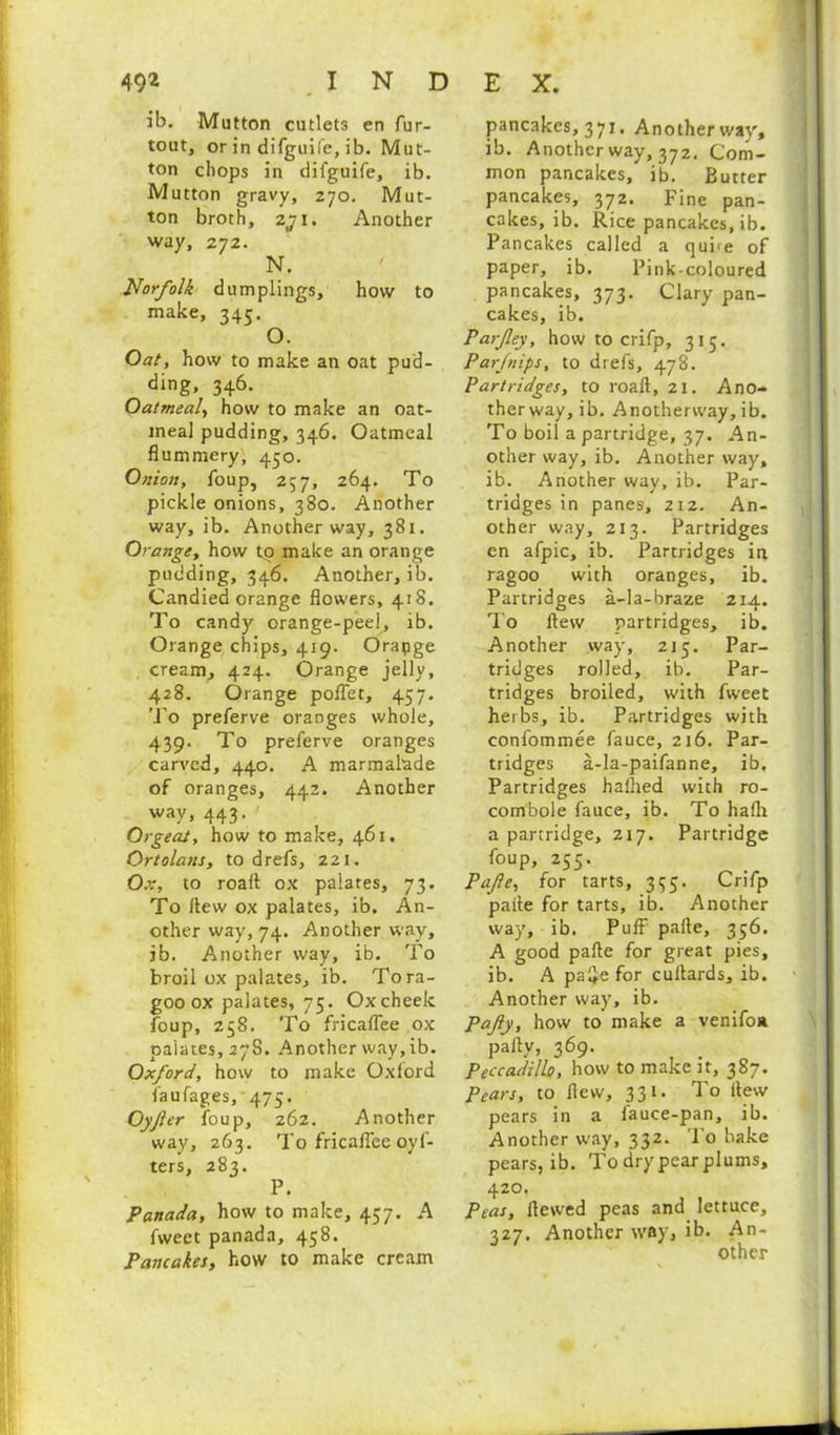 49* .INDEX. ib. Mutton cutlets en fur- tout, or in difguil’e, ib. Mut- ton chops in difguife, ib. Mutton gravy, 270. Mut- ton broth, zji. Another way, 272. N. Norfolk dumplings, how to make, 345. O. Oat, how to make an oat pud- ding, 346. Oatmeal, how to make an oat- meal pudding, 346. Oatmeal flummery, 450. Onion, foup, 257, 264. To pickle onions, 380. Another way, ib. Another way, 381. Orange, how tp make an orange pudding, 346. Another, ib. Candied orange flowers, 418. To candy orange-peel, ib. Orange chips, 419. Orapge cream, 424. Orange jelly, 428. Orange pofiet, 457. To preferve oranges whole, 439. To preferve oranges carved, 440. A marmalade of oranges, 442. Another way, 443. ' Orgeat, how to make, 461. Ortolans, to drefs, 221. Ox, to roafl ox palates, 73. To flew ox palates, ib. An- other way, 74. Another wav, ib. Another way, ib. To broil ox palates, ib. Tora- goo ox palates, 75. Ox cheek foup, 258. To fricaflee ox palates, 278. Another way, ib. Oxford, how to make Oxford faufages, 475. Oyfter foup, 262. Another way, 263. To fricaflee oyf- ters, 283. P. Panada, how to make, 457. A fweet panada, 458. Pancakes, how to make cream pancakes, 371. Another way, ib. Another way, 372. Com- mon pancakes, ib. Butter pancakes, 372. Fine pan- cakes, ib. Rice pancakes, ib. Pancakes called a quire of paper, ib. Pink-coloured pancakes, 373. Clary pan- cakes, ib. Parfey, how to crifp, 315. Par [nips, to drefs, 478. Partridges, to roaft, 21. Ano- ther way, ib. Anotherway, ib. To boil a partridge, 37. An- other way, ib. Another way, ib. Another way, ib. Par- tridges in panes, 212. An- other way, 213. Partridges en afpic, ib. Partridges in ragoo with oranges, ib. Partridges a-la-braze 214. To flew partridges, ib. Another way, 215. Par- tridges rolled, ib. Par- tridges broiled, with fweet herbs, ib. Partridges with confommee fauce, 216. Par- tridges a-la-paifanne, ib. Partridges haihed with ro- combole fauce, ib. To hafli a partridge, 217. Partridge foup, 255. Pafte, for tarts, 335. Crifp paite for tarts, ib. Another way, ib. Puff pafte, 356. A good pafte for great pies, ib. A pafiefor cuftards, ib. Another way, ib. Pafy, how to make a venifoa pally, 369. Peccadillo, how to make it, 387. Pears, to flew, 331. To flew pears in a fauce-pan, ib. Another way, 332. To bake pears, ib. To dry pear plums, 420. Peas, Hewed peas and lettuce, 327. Another way, ib. An- other