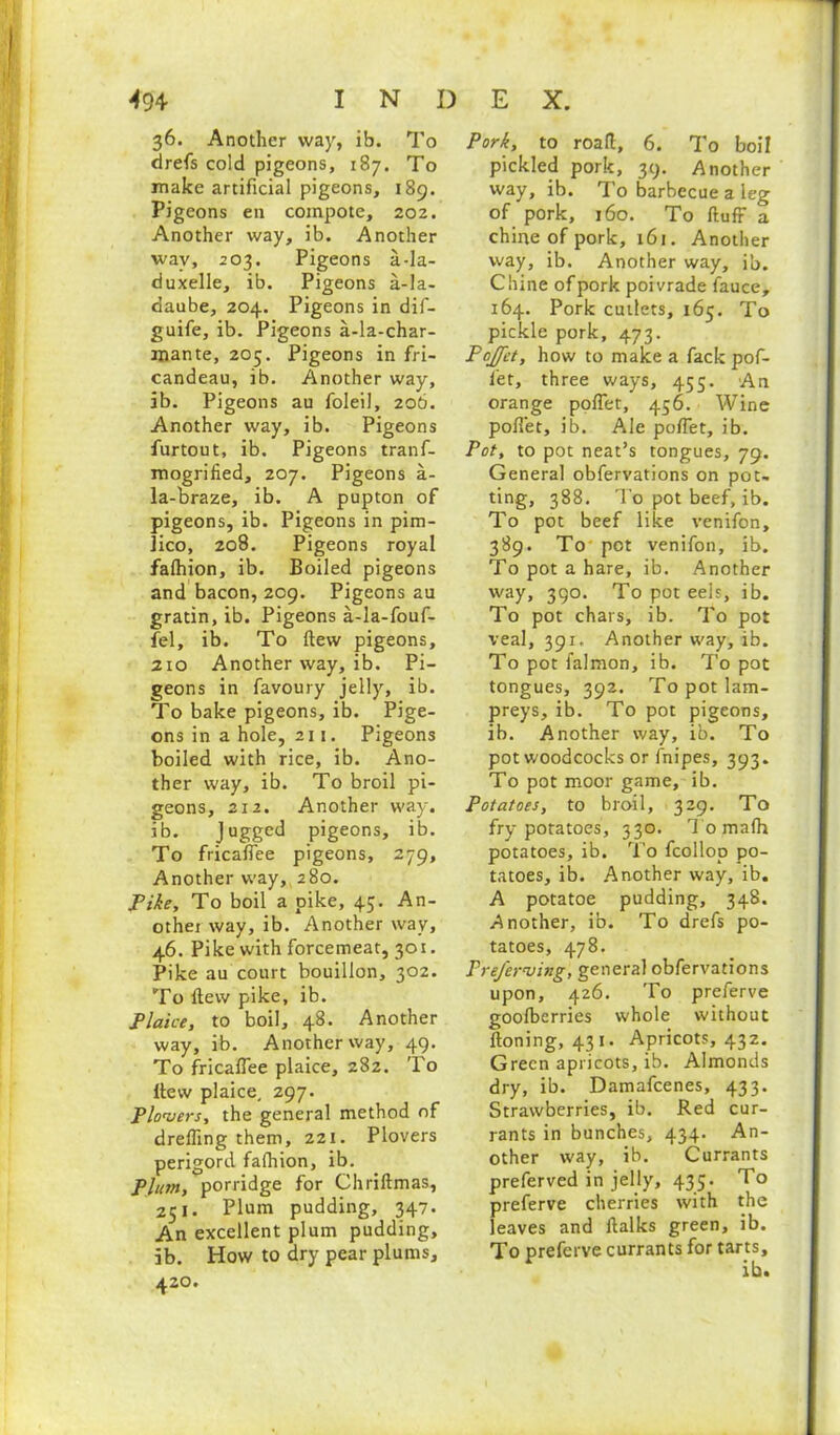 36. Another way, ib. To drefs cold pigeons, 187. To make artificial pigeons, 189. Pigeons en compote, 202. Another way, ib. Another way, 203. Pigeons a-la- duxelle, ib. Pigeons a-la- daube, 204. Pigeons in dif- guife, ib. Pigeons a-la-char- mante, 205. Pigeons in fri- candeau, ib. Another way, ib. Pigeons au foleil, 206. Another way, ib. Pigeons furtout, ib. Pigeons tranf- mogrified, 207. Pigeons a- la-braze, ib. A pupton of pigeons, ib. Pigeons in pim- lico, 208. Pigeons royal falhion, ib. Boiled pigeons and bacon, 209. Pigeons au gratin, ib. Pigeons a-la-fouf- fel, ib. To flew pigeons, 2to Another way, ib. Pi- geons in favoury jelly, ib. To bake pigeons, ib. Pige- ons in a hole, 211. Pigeons boiled with rice, ib. Ano- ther way, ib. To broil pi- geons, 212. Another way. ib. Jugged pigeons, ib. To fricafiee pigeons, 279, Another way, 280. Tike, To boil a pike, 45. An- othei way, ib. Another way, 46. Pike with forcemeat, 301. Pike au court bouillon, 302. To {tew pike, ib. Plaice, to boil, 48. Another way, ib. Another way, 49. To fricafiee plaice, 282. To Itew plaice, 297. Flowers, the general method of drefling them, 221. Plovers perigord falhion, ib. Plum, porridge for Chriltmas, 251. Plum pudding, 347. An excellent plum pudding, ib. How to dry pear plums, 420. Pork, to road, 6. To boil pickled pork, 39. Another way, ib. To barbecue a leg of pork, 160. To fluff a chine of pork, 161. Another way, ib. Another way, ib. Chine of pork poivrade fauce, 164. Pork cutlets, 165. To pickle pork, 473. Pojfet, how to make a fack pof- let, three ways, 455. An orange pofiet, 456. Wine pofiet, ib. Ale pofiet, ib. Pot, to pot neat’s tongues, 79. General obfervations on pot- ting, 388. To pot beef, ib. To pot beef like venifon, 389. To pot venifon, ib. To pot a hare, ib. Another way, 390. To pot eels, ib. To pot chars, ib. To pot veal, 391. Another way, ib. To pot falmon, ib. To pot tongues, 392. To pot lam- preys, ib. To pot pigeons, ib. Another way, ib. To pot woodcocks or fnipes, 393. To pot moor game, ib. Potatoes, to broil, 329. To fry potatoes, 330. Tomafh potatoes, ib. To fcollop po- tatoes, ib. Another way, ib. A potatoe pudding, 348. Another, ib. To drefs po- tatoes, 478. PreJ'erwing, general obfervations upon, 426. To preferve goofberries whole without {toning, 431. Apricots, 432. Green apricots, ib. Almonds dry, ib. Damafcenes, 433. Strawberries, ib. Red cur- rants in bunches, 434. An- other way, ib. Currants preferved in jelly, 435. To preferve cherries with the leaves and {talks green, ib. To preferve currants for tarts.