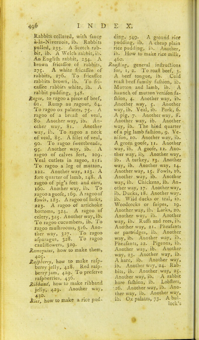 Rabbits collared, with fauce a-la-Nivernois, ib. Rabbits pulled, 233. A Scotch rab- bit, ib. A Welch rabbit, ib. An Engljfh rabbit, 234. A brown fricafiee of rabbits, 275. A white fricafiee of rabbits, 276. To fricafiee rabbits brown, ib. To fri- cafiee rabbits white, ib. A rabbit pudding, 348. Ragoo, to ragoo a piece of beef, 61. Rump au ragout, 64. To ragoo ox palates, 75. A ragoo of a bread of veal, 80. Another way, ib. An- other way, 81. Another way, ib. To ragoo a neck of veal, 83. A fillet of veal, 90. To ragoo fweetbreads, 95. Another way, ib. A ragoo of calves feet, 109. Veal cutlets in ragoo, 111. To ragoo a leg of mutton, 122. Another way, 123. A fore quarter of lamb, 148. A ragoo of pig’s feet and ears, 160. Another way, ib. To ragooagoofe, 169. A ragoo of fowls, 183. A ragoo of larks, 223. A ragoo of artichoke bottoms, 324. A ragoo of celery, 325. Another way, ib. To ragoo cucumbers, ib. To ragoo mufhrooms, 326. Ano- ther way, 327. To ragoo afparagus, 528. To ragoo cauliflowers, 329. Ramequins, how to make them, 405. Rajpberry, how to make rafp- berry jelly, 428. Red rafp- berryjam, 429. To preferve rafpberries, 436. Ribband, how to make ribband jelly, 429. Another way, 430. Rice, how to make a rice pud- ding, 349. A ground rice pudding, ib. A cheap plain rice pudding, ib. Another, ib. How to make rice milk, 460. Roajling, general inftruclions for, 1,2. To road beef, 3. A beef tongue, ib. Cold road beef family faihion, ib. Mutton and lamb, ib. A haunch of mutton venifon fa- fhion, 4. Another way, ib. Another way, 3. Another way, ib. Veal, ib. Pork, 6. A pig, 7. Another way, 8. Another way, ib. Another way, ib. The hind quarter of a pig lamb faihion, 9. Ve- nifon, 10. Another way, ib. A green goofe, 11. Another way, ib. A goofe, 12. Ano- ther way, ib. Another way, ib. A turkey, t$. Another way, ib. Another way, 14. Another way, 15. Fowls, 16. Another way, ib. Another way, ib. Chickens, ib. An- other way, 17. Anotherway, ib. Ducks, 18. Anotherway. ib. Wiki ducks or teal, io. Woodcocks or fnipes, 19. Another way, ib. Larks, 20. Another way, ib. Another way, ib. Ruffs and rees, ib. Another way, 21. Pheafants or partridges, ib. Another way, ib. Another way, ib. Pheafants, 22. Pigeons, ib. Another way, ib. Another way, 23. Another way, ib. A hare, ib. Another way, ib. Another W3y, 24. Rab- bits, ib. Another way, 23. Another way, ib. A rabbit hare faihion, ib. Lobders, •26. Another way, ib. Ano- ther way, ib. Another way, ib. Ox palates, 73. A bul- lock’s *