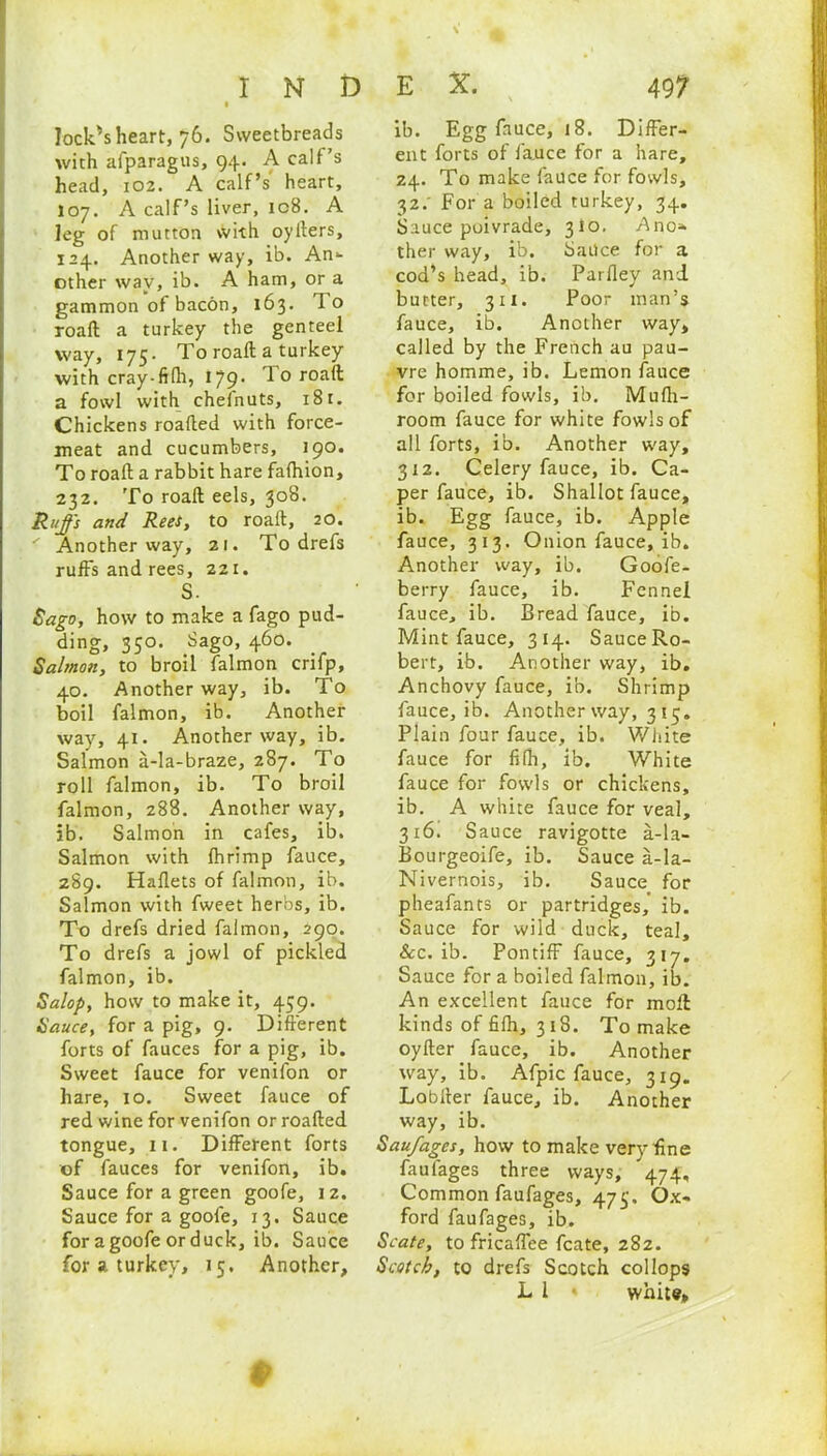 lock's heart, 76. Sweetbreads with afparagus, 94. A calf’s head, 102. A calf’s heart, 107. A calf’s liver, ic8. A leg of mutton with oyfters, 124. Another way, ib. An- other way, ib. A ham, or a gammon of bacon, 163. To roaft a turkey the genteel way, 175. To roaft a turkey with cray-filh, 179. '1 o roaft a fowl with chelnuts, 181. Chickens roafted with force- meat and cucumbers, 190. To roaft a rabbit hare fafhion, 232. To roaft eels, 308. Ruffs and Rees, to roaft, 20. Another way, 21. To drefs ruffs and rees, 221. S. Sago, how to make a fago pud- ding, 350. Sago, 460. Salmon, to broil falmon crifp, 40. Another way, ib. To boil falmon, ib. Another way, 41. Another way, ib. Salmon a-la-braze, 287. To roll falmon, ib. To broil falmon, 288. Another way, ib. Salmon in cafes, ib. Salmon with Ihrimp fauce, 289. Haflets of falmon, ib. Salmon with fweet herbs, ib. To drefs dried falmon, 290. To drefs a jowl of pickled falmon, ib. Salop, how to make it, 459. Sauce, for a pig, 9. Different forts of fauces for a pig, ib. Sweet fauce for venifon or hare, 10. Sweet fauce of red wine for venifon or roafted tongue, 11. Different forts of fauces for venifon, ib. Sauce for a green goofe, iz. Sauce for a goofe, 13. Sauce for a goofe or duck, ib. Sauce for a turkey, 15, Another, ib. Egg fauce, 18. Differ- ent forts of fauce for a hare, 24. To make fauce for fowls, 32.' For a boiled turkey, 34. Sauce poivrade, 310. Ano* ther way, ib. bailee for a cod’s head, ib. Parfley and butter, 311. Poor man’s fauce, ib. Another way, called by the French au pau- vre homme, ib. Lemon fauce for boiled fowls, ib. Mufti- room fauce for white fowls of all forts, ib. Another way, 312. Celery fauce, ib. Ca- per fauce, ib. Shallot fauce, ib. Egg fauce, ib. Apple fauce, 313. Onion fauce, ib. Another way, ib. Goofe- berry fauce, ib. Fennel fauce, ib. Bread fauce, ib. Mint fauce, 314. SauceRo- bert, ib. Another way, ib. Anchovy fauce, ib. Shrimp fauce, ib. Another way, 315. Plain four fauce, ib. White fauce for filh, ib. White fauce for fowls or chickens, ib. A white fauce for veal, 316. Sauce ravigotte a-la- Bourgeoife, ib. Sauce a-la- Nivernois, ib. Sauce for pheafants or partridges,' ib. Sauce for wild duck, teal, &c. ib. Pontiff fauce, 317. Sauce for a boiled falmon, ib. An excellent fauce for moll kinds of filh, 318. To make oyfter fauce, ib. Another way, ib. Afpic fauce, 319. Lobrter fauce, ib. Another way, ib. Saufages, how to make very fine faufages three ways, 474, Common faufages, 473. Ox- ford faufages, ib. Scate, to fricaffee fcate, 282. Scotch, to drefs Scotch collops L l » white. *