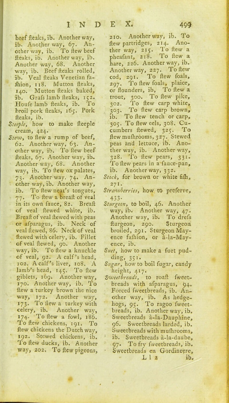 beef fleaks, ib. Another way, ib. Another way, 67. An- other way, ib. To iiew beef fteaks, ib. Another way, ib. Another way, 68. Another way, ib. Beef fteaks rolled, ib. Veal fteaks Venetian fa- ihion, 118. Mutton fteaks, 140. Mutton fteaks baked, ib. Grafs lamb fteaks, 152. Houfe lamb fteaks, ib. To broil pork fteaks, 165. Pork fteaks, ib. Steeple, how to make fteeple cream, 424. Stew, to ftew a rump of beef, 62. Another way, 63. An- other way, ib. To ftew beef fteaks, 67. Another way, ib. Another way, 68. Another way, ib. To ftew ox palates, 73. Another way, 74. An- other way, ib. Another way, ib. To ftew neat’s tongues, 77. To ftew a breaft of Veal in its own fauce, 82. Breaft of veal, ftewed white, ib. Breaft of veal ftewed with peas or afparagus, ib. Neck of veal ftewed, 86. Neck of veal ftewed with celery, ib. Fillet of veal ftewed, 90. Another way, ib. To ftew a knuckle of veal, 92. A calf’s head, 102. A calf’s liver, 108. A lamb’s head, 145. To ftew giblets, 169. Another way, 170. Another way, ib. To ftew a turkey brown the nice way, 172. Another way, 173. To ftew a turkey with celery, ib. Another way, 174. To ftew a fowl, 186. To ftew chickens, 191. To ftew chickens the Dutch way, 192. Stewed chickens, ib. To ftew ducks, ib. Another way, 202. To ftew pigeons. 210. Another way, ib. To ftew partridges, 214. Ano- ther way, 215. To ftew a pheafant, 218. To ftew a hare, 226. Another way, ib. Another way, 227. To ftew cod, 291. To ftew foals, 297. To ftew foals, plaice, or flounders, ib. To ftew a trout, 300. To ftew pike, 302. To ftew carp white, 303. To ftew carp brown, ib. To ftew tench or carp, 305. To ftew eels, 308. Cu- cumbers ftewed, 325. To ftew mulhrooms, 327. Stewed peas and lettuce, ib. Ano- ther way, ib. Another way, 328. To ftew pears, 331. To ftew pears in a fauce-pan, ib. Another way, 332. Stock, for brown or white filh, 271. Strawberries, how to preferve, 433* Sturgeon, to boil, 46. Another way* ib. Another way, 47. Another way, ib. To drefs fturgeon, 290. Sturgeoa broiled, 291. Sturgeon May- ence falhion, or a-la-May- ence, ib. Suet, how to make a fuet pud- ding, 351* Sugar, how to boil fugar, candy height, 417. Sweetbreads, to roaft fweet- breads with afparagus, 94. Forced fweetbreads, ib. An- other way, ib. As hedge- hogs, 95. To ragoo fweet- breads, ib. Another way, ib. Sweetbreads a-la-Dauphine, 96. Sweetbreads larded, ib. Sweetbreads with mulhrooms, ib. Sweetbreads a-la-daube, 97. To fry fweetbreads, ib. Sweetbreads en Gordineere, L 1 2 ib.
