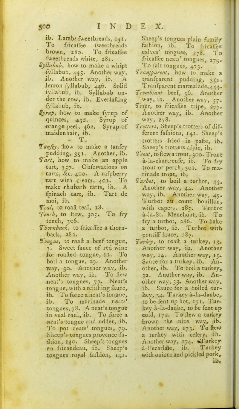 ib. Lambs fweetbreads, 151. To fricaflee fweetbreads brown, 280. To fricaflee fweetbreads white, 281. Syllabub, how to make a whipt fyllabub, 445. Another way, ib. Another way, ib. A lemon fyllabub, 446. Solid fyllabub, ib. Syllabub un- der the cow, ib. Everlalting fyllabub, ib. Syrup, how to make fyrup of quinces, 432. Syrup of orange peel, 462. Syrup of maidenhair, ib. - T. Tan/ey, ‘how to make a tanfey pudding, 351. Another, ib. Tart, how to make an apple tart, 357. Obfervations on tarts. &c. 400. A rafpberry tart with cream, 401. To make rhubarb tarts, ib. A fpinach tart, ib. Tart de moi, ib. Teal, to roaft teal, *8. Tench, to hew, 305. To fry tench, 306. Thornback, to fricalfee a thorn- back, 282. Tongue, to roafl a beef tongue, 3. Sweet fauce of red wine for roafted tongue, 11. To boil a tongue, 29. Another way, 30. Another way, ib. Another way, ib. To hew neat’s tongues, 77. Neat’s tongue, with a relifhing fauce, ib. To force a neat’s tongue, ib. To marinade neats’ tongues, 78. A neat’s tongue in veal caul, ib. To force a neat’s tongue and udder, ib. To pot neats’ tongues, 79. Sheep’s tongues provence fa- ihion, 140. Sheep’s tongues en fricandeau, ib. Sheep’s tongues royal fafliion, 141. . Sheep’s tongues plain family s falhion, ib. To fricaflee e calves’ tongues, 278. To fricaflee neats’ tongues, 279, t To fait tongues, 473. , Tranfparcnt, how to make a tranfparent pudding, 351. i Tranfparent marmalade,444. Tremblant beef, 56. Another g way, ib. Another way, 57. Tripe, to fricaflee tripe, 277. f Another way, ib. Another f way, 278. f Trotters, Sheep’s trotters of dif- ferent fafhions, 141. Sheep’s trotters fried in pafte, ib. y Sheep’s trotters afpic, ib. Trout, to flew a trout, 300. Trout e a-la-chartreufe, ib. To fry n trout or perch, 301. To ma- 7 rinade trout, ib. o Turbot, to boil a turbot, 43. Another way, 44. Another e way, ib. Another way, 45. Turbot au court bouillon, with capers, 285. Turboc y a-la-St. Menehout, ib. To fry a turbot, 286. To bake - a turbot, ib. Turbot with pontiff fauce, 287. , Turkey, to rcaft a turkey, 13. e Another way, ib. Another 0 way, 14. Another way, 15.. r Sauce for a turkey,, ib. An- other, ib. To boil a turkey, v 32. Another way, ib. An- s other way, 33.. Another way, , ib. Sauce for a boiled tur- , key, 34. Turkey a-la-daube, i’ to be lent up hot, 171. Tur- e key a-Ia-daube, to be fent up a cold, 172. To flew a turkey- brown the nice way, ib. . Another wav, 173. To flew a turkey with celery, ib. s Another way, 174. ^Turkey s a-l’ecarlatc, ib. Turkey . with onions and pickled pork, ibv