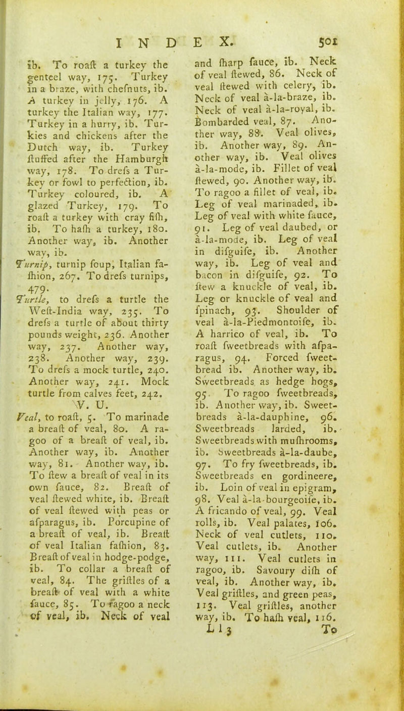 ib. To roaft a turkey the genteel way, 175. Turkey in a btaze, with chefnuts, ib. A turkey in jelly, 176. A turkey the Italian way, 177. Turkey in a hurry, ib. Tur- kies and chickens after the Dutch way, ib. Turkey fluffed after the Hamburgh way, 178. To drefs a Tur- key or fowl to perfe&ion, ib. Turkey coloured, ib. A glazed Turkey, 179. To roaft a turkey with cray fifh, ib. To hafh a turkey, 180. Another way, ib. Another way, ib. Turnip, turnip foup, Italian fa- fhion, 267. To drefs turnips, 479- Turtle, to drefs a turtle the Weft-India way, 235. To drefs a turtle of about thirty pounds weight, 236. Another way, 237. Another way, 238. Another way, 239. To drefs a mock turtle, 240. Another way, 241. Mock turtle from calves feet, 242. w. u. Veal, to roaft, 5. To marinade a bread of veal, 80. A ra- goo of a breaft of veal, ib. Another way, ib. Another way, 81. Another way, ib. To ftew a breaft of veal in its own fauce, 82. Breaft of veal ftewed white, ib. Breaft of veal ftewed with peas or afparagus, ib. Porcupine of a breaft of veal, ib. Breaft of veal Italian fafhion, 83. Breaft of veal in hodge-podge, ib. To collar a breaft of veal, 84. The griltles of a breaft- of veal with a white fauce, 85. To ragoo a neck of veal, ib. Neck of veal and (harp fauce, ib. Neck of veal ftewed, 86. Neck of veal ftewed with celery, ib. Neck of veal a-la-braze, ib. Neck of veal a-la-royal, ib. Bom barded veal, 87. Ano- ther way, 88. Veal olives, ib. Another way, 89. An- other way, ib. Veal olives a-la-mode, ib. Fillet of veal ftewed, 90. Another v/ay, ib. To ragoo a fillet of veal, ib. Leg of veal marinaded, ib. Leg of veal with white fauce, 91. Leg of veal daubed, or a-la-mode, ib. Leg of veal in difguife, ib. Another way, ib. Leg of veal and bacon in difguife, 92. To flew a knuckle of veal, ib. Leg or knuckle of veal and fpinach, 93. Shoulder of veal a-la-Piedmontoife, ib. A harrico of veal, ib. To roaft fweetbreads with afpa- ragus, 94. Forced fweet- bread ib. Another way, ib. Sweetbreads as hedge hogs, 95. To ragoo fweetbreads, ib. Another way, ib. Sweet- breads a-la-dauphine, 96. Sweetbreads larded, ib. Sweetbreads with mufhrooms, ib. Sweetbreads a-la-daube, 97. To fry fweetbreads, ib. Sweetbreads en gordineere, ib. Loin of veal in epigram, 98. Veal a-la-bourgeoife, ib. A fricando of veal, 99. Veal rolls, ib. Veal palates, 106. Neck of veal cutlets, no. Veal cutlets, ib. Another way, hi. Veal cutlets in ragoo, ib. Savoury difh of veal, ib. Another way, ib. Veal griftles, and green peas, 113. Veal griftles, another way, ib. To halh veal, n6. L 1 3 To