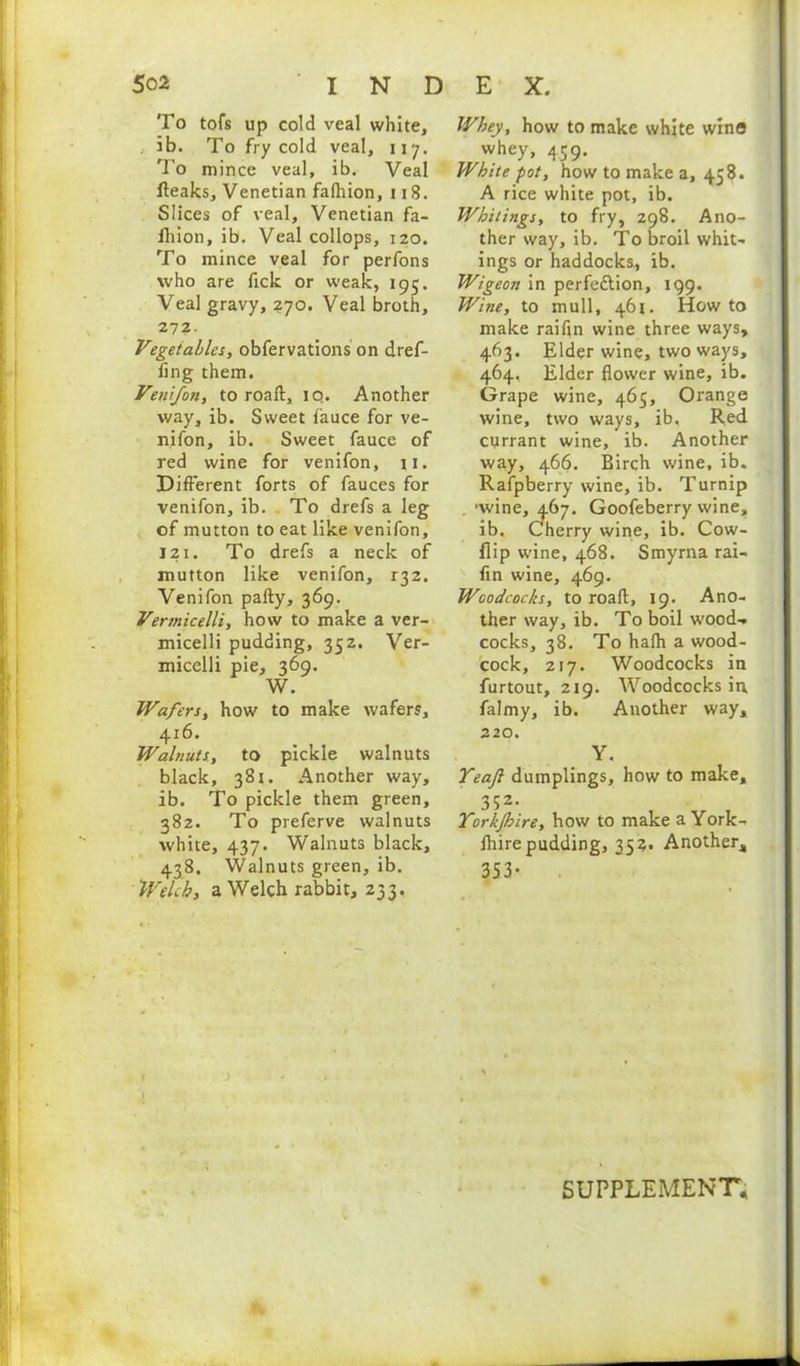To tofs up cold veal white, ib. To fry cold veal, 117. To mince veal, ib. Veal fteaks, Venetian falhion, 118. Slices of veal, Venetian fa- fhion, ib. Veal collops, 120. To mince veal for perfons who are fick or weak, 195. Veal gravy, 270. Veal broth, 272. Vegetables, obfervations on dref- flng them. Veni/on, to roaft, iq. Another way, ib. Sweet fauce for ve- nifon, ib. Sweet fauce of red wine for venifon, 11. Different forts of fauces for venifon, ib. To drefs a leg of mutton to eat like venifon, 121. To drefs a neck of mutton like venifon, 132. Venifon pally, 369. Vennicelli, how to make a ver- micelli pudding, 352. Ver- micelli pie, 369. W. Wafers, how to make wafers, 416. Walnuts, to pickle walnuts black, 381. Another way, ib. To pickle them green, 382. To preferve walnuts white, 437. Walnuts black, 438. Walnuts green, ib. Welch, a Welch rabbit, 233, Whey, how to make white wins whey, 459. White pot, how to make a, 458. A rice white pot, ib. Whitings, to fry, 298. Ano- ther way, ib. To broil whit- ings or haddocks, ib. Wigeon in perfeftion, 199. Wine, to mull, 461. How to make raifin wine three ways, 463. Elder wine, two ways, 464. Elder flower wine, ib. Grape wine, 465, Orange wine, two ways, ib. Red currant wine, ib. Another way, 466. Birch wine, ib. Rafpberry wine, ib. Turnip . 'wine, 467. Goofeberry wine, ib. Cherry wine, ib. Cow- flip wine, 468. Smyrna rai- fin wine, 469. Woodcocks, to roaft, 19. Ano- ther way, ib. To boil wood- cocks, 38. To halh a wood- cock, 217. Woodcocks in furtout, 219. Woodcocks in, falmy, ib. Another way, 220. Y. Teajl dumplings, how to make, 352- Yorkjhire, how to make a York- flrire pudding, 35a. Another, 353* SUPPLEMENT,