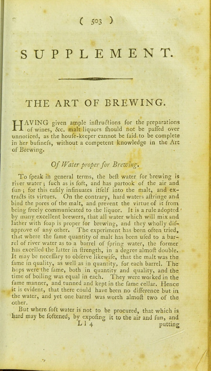( 5°3 ) /> SUPPLE M E N T. THE ART OF BREWING. HAVING given ample inftruCtions for the preparations of wines, &c. malt liquors fhould not be palled over unnoticed, as the houfe-keeper cannot be faid.to be complete in her bufinefs, without a competent knowledge in the Art of Brewing. Of Water proper for Brewing. To fpeak in general terms, the bell water for brewing is river water ; fuch as is foft, and has partook of the air and fun ; for this eafily infinuates itfel.f into the malt, and ex- tracts its virtues. On the contrary, hard waters aftringe and bind the pores of the malt, and prevent the virtue of it from being freely communicated to the liquor. It is a rule adopted ' by many excellent brewers, that all water which will mix and lather with foap is proper for brewing, and they wholly dif- approve of any other. The experiment has been often tried, that where the fame quantity of malt has been ufed to a bar- rel of river water as to a barrel of fpring water, the former has excelled the latter in frrength, in a degree almoft double. It may be qeceffary to obferve likewife, that the malt was the fame in quality, as well as in quantity, for each barrel. The hops were the fame, both in quantity and quality, and the time of boiling was equal in each. They were worked in the fame manner, and tunned and kept in the fame cellar. Hence it is evident, that there could have been no difference but in the water, and yet one barrel was worth almoft two of the other. But where foft water is not to be procured, that which is hard may be foftened, by expoftng it to the air and fun, and