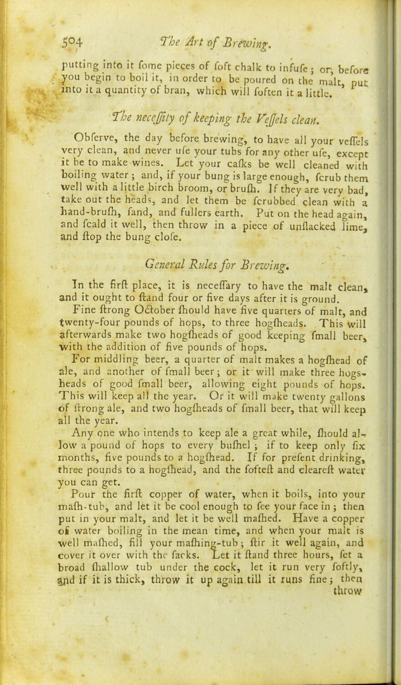 putting into it feme pieces of foft chalk to infufe; or, before you begin to boil it, in order to be poured on the malt put into it a quantity of bran, which will foften it a little. * The necejjity of keeping the FeJJcls clean. Obferve, the day before brewing, to have all your veflels very clean, and never ufe your tubs for any other ufe, except it be to make wines. Let your calks be well cleaned with boiling water ; and, if your bung is large enough, ferub them well with a little birch broom, orbrulh. Jf they are very bad, take out the heads, and let them be ferubbed clean with a hand-brufh, fand, and fullers earth. Put on the head again, and feald it well, then throw in a piece of unflacked Time, and flop the bung clofe. General Rules for Brewing. In the firfl: place, it is neceflary to have the malt clean* and it ought to ftand four or five days after it is ground. Fine ftrong October fhould have five quarters of malt, and twenty-four pounds of hops, to three hoglheads. This will afterwards make two hoglheads of good keeping fmall beer, with the addition of five pounds of hops. For middling beer, a quarter of malt makes a hoglhead of ale, and another of fmall beer; or it will make three hogs- heads of good fmall beer, allowing eight pounds of hops. This will keep all the year. Or it will make twenty gallons of ftrong ale, and two hoglheads of fmall beer, that will keep all the year. Any one who intends to keep ale a great while, Ihould al- low a pound of hops to every bulhel ; if to keep only fix months, five pounds to a hoglhead. If for prefent drinking, three pounds to a hoglhead, and the fofteft and cleareft water you can get. Pour the firfl; copper of water, when it boils, into your malh-tub, and let it be cool enough to fee your face in ; then put in your malt, and let it be well malhed. Have a copper o£ water boiling in the mean time, and when your malt is well malhed, fill your malhing-tub ; ftir it well again, and cover it over with the facks. Let it ftand three hours, fet a broad lhallow tub under the cock, let it run very foftly, gpd if it is thick, throw it up again till it runs fine; then throw