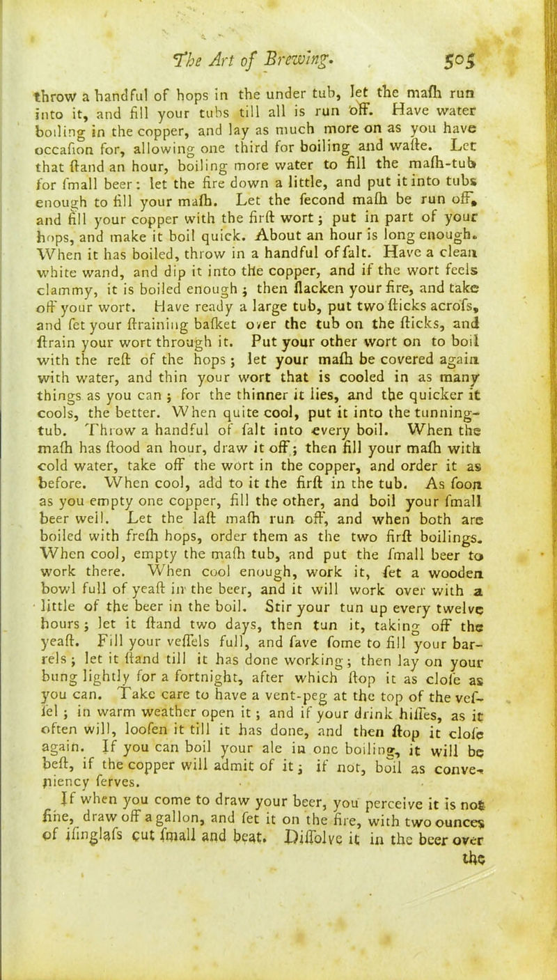 throw a handful of hops in the under tub, let the mafh run into it, and fill your tubs till all is run 'off. Have water boiling in the copper, and lay as much more on as you have occafion for, allowing one third for boiling and wafte. Let that ftand an hour, boiling more water to fill the malh-tub for fmall beer: let the fire down a little, and put it into tubs enough to fill your mafh. Let the fecond mafh be run off, and fill your copper with the firft wort; put in part of your hops, and make it boil quick. About an hour is long enough. When it has boiled, throw in a handful offalt. Have a clean, white wand, and dip it into the copper, and if the wort feels clammy, it is boiled enough ; then flacken your fire, and take off your wort. Have ready a large tub, put two (ticks acrofs, and fet your (training baflcet o ver the tub on the (ticks, and (train your wort through it. Put your other wort on to boil with the reft of the hops ; let your math be covered again with water, and thin your wort that is cooled in as many things as you can ; for the thinner it lies, and the quicker it cools, the better. When quite cool, put it into the tunning- tub. Throw a handful of fait into every boil. When the mafh has flood an hour, draw it off; then fill your mafh with cold water, take off the wort in the copper, and order it as before. When cool, add to it the firft in the tub. As foon as you empty one copper, fill the other, and boil your fmall. beer well. Let the laft mafh run off, and when both are boiled with fre(h hops, order them as the two firft boilings. When cool, empty the mafti tub, and put the fmall beer to work there. When cool enough, work it, fiet a wooden bowl full of yeaft iiv the beer, and it will work over with a • little of the beer in the boil. Stir your tun up every twelve hours; let it ftand two days, then tun it, taking off the yeaft. Fill your veffels full, and fave fome to fill your bar- rels ; let it ftand till it has done working; then lay on your bung lightly for a fortnight, after which flop it as dole as ymu can. Take care to have a vent-peg at the top of the vef- fel ; in warm weather open it; and if your drink hiffes, as it often will, loofen it till it has done, and then flop it dole again. If you can boil your ale in one boiling, it will be beft, if the copper will admit of it; if not, boil as convex jiiency ferves. Ii when you come to draw your beer, you perceive it is no£ fine, draw oft a gallon, and fet it on the fire, with two ounces of ifinglafs cut fmall and beat. Hiflblve it in the beer over the