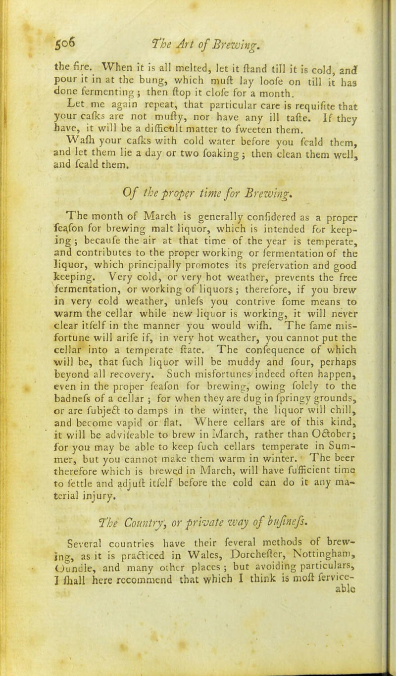 the fire. When it is all melted, let it ftand till it is cold, andf pour it in at the bung, which nuift lay loofe on till it has done fermenting} then flop it clofe for a month. Let me again repeat, that particular care is requifite that your cafks are not mufty, nor have any ill tafte. If they have, it will be a difficult matter to fweeten them. Waft your cafks with cold water before you feald them, and let them lie a day or two foaking} then clean them well, and feald them. Of the proper time for Brewing, The month of March is generally confidcrcd as a proper fegfon for brewing malt liquor, which is intended for keep- ing } becaufe the air at that time of the year is temperate, and contributes to the proper working or fermentation of the liquor, which principally promotes its prefervation and good keeping. Very cold, or very hot weather, prevents the free fermentation, or working of liquors; therefore, if you brew in very cold weather, unlefs you contrive fome means to warm the cellar while new liquor is working, it will never clear itfelf in the manner you would wifh. The fame mis- fortune will arife if, in very hot weather, you cannot put the cellar into a temperate ftate. The confequence of which will be, that fuch liquor will be muddy and four, perhaps beyond all recovery. Such misfortunes'indeed often happen, even in the proper feafon for brewing, owing folely to the badnefs of a cellar ; for when they are dug in fpringy grounds, or are fubjeft to damps in the winter, the liquor will chill, and become vapid or flat. Where cellars are of this kind, it will be advileable to brew in March, rather than October; for you may be able to keep fuch cellars temperate in Sum- mer, but you cannot make them warm in winter. The beer therefore which is brewed in March, will have fufficient time to fettle and adjull itfelf before the cold can do it any ma- terial injury. The Country, or private way of bufmefs. Several countries have their feveral methods of brew- ing, as it is practiced in Wales, Dorcheftcr, Nottingham, (Jundle, and many other places ; but avoiding particulars, ] fliall here recommend that which I think is moil fervice- able