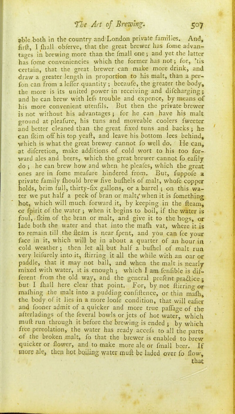 ?l->le both in the country and London private families. And, firft, I {hall obferve, that the great brewer has fome advan- tages in brewing more than the fmall one; and yet the latter has fome conveniencies which the former has not; tor, ’tis certain, that the great brewer can make more drink, and draw a greater length in proportion to his malt, than a per- fon can from a lefler quantity ; bccaufe, the greater the body, the more is its united power in receiving and difeharging; and he can brew with lefs trouble and expence, by means of his more convenient utenfils. But then the private brewer is not without his advantages; for he can have his malt ground at pleafure, his tuns and moveable coolers fweeter and better cleaned than the great fixed tuns and backs ; he can Ikim off his top yeaft, and leave his bottom lees behind, which is what the great brewer cannot fo well do. He can, at diferetion, make additions of cold wort to his too for- ward ales and beers, which the great brewer cannot fo eafily do ; he can brew how and when he pleafes, which the great ones are in fome meafure hindered from. But, fuppofe a private family fhould brew five bufhels of malt, whofe copper holds, brim full, thirty-fix gallons, or a barrel ; on this wa- ter we put half a peck of bran or malt,'when it is fomething hot, which will much forward it, by keeping in the fleam, or fpirit of the water ; when it begins to boil, if the water is foul,({kimof the bran or malt, and give it to the hogs, or lade both the water and that into the math vat, where it is to remain till the fleam is near fpent, and you can fee your face in it, which will be in about a quarter of an hour in cold weather; then let all but half a bufhel of malt run very leifurely into it, Airring it all the while with an oar or paddle, that it may not ball, and when the malt is nearly mixed with water, it is enough ; which I am fenfible is dif- ferent from the old way, and the general prefent practice ; but I fhall here clear that point. For, by not ftirring or mafhing the malt into a pudding confiftence, or thin rnafh, the body of it lies in a more loofe condition, that will eafier and fooner admit of a quicker and more true paflage of the afterladings of the feveral bowls or jets of hot water, which muft run through it before the brewing is ended ; by which free pereolation, the water has ready accefs to all the parts of the broken malt, fo that the brewer is enabled to brew quicker or flower, and to make more ale or fmall beer. If more ale, then hot boiling water mu A be laded over fo flow, that