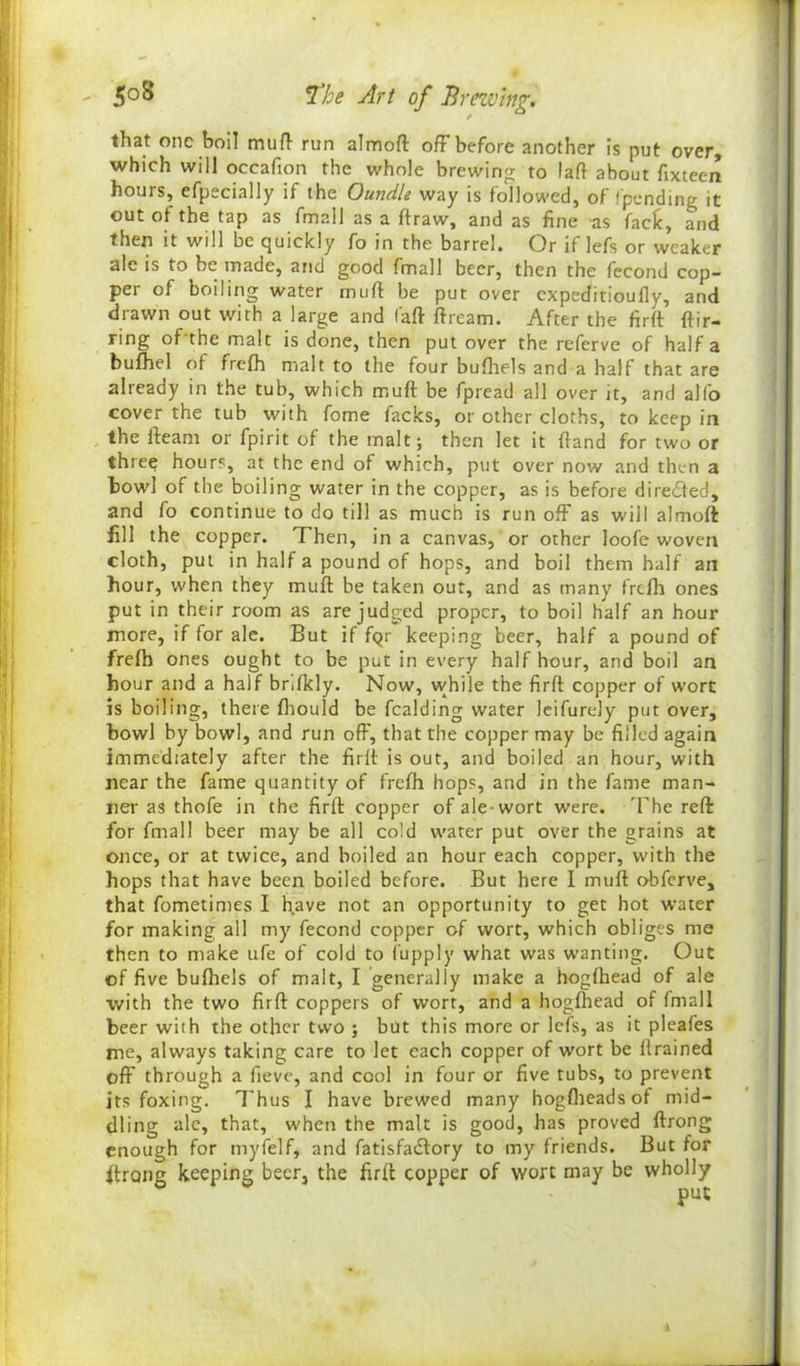 that one boil muft run almoft off before another is put over, which will occafion the whole brewing to laft about fixteen hours, efpecially if the Oundle way is followed, of /'pending it out of the tap as fmall as a ftraw, and as fine as fade, and then it will be quickly fo in the barrel. Or if lefs or weaker ale is to be made, and good /mall beer, then the fecond cop- per of boiling water mud be put over expeditioully, and drawn out with a large and (aft ftream. After the firft ftir- ring of the malt is done, then put over the referve of half a bufhel of fre/h malt to the four bufhels and a half that are already in the tub, which muft be fpread all over it, and alfo cover the tub with fome facks, or other cloths, to keep in the /beam or fpirit of the malt; then let it /land for two or three hours, at the end of which, put over now and then a bowl of the boiling water in the copper, as is before directed, and fo continue to do till as much is run off as will almoft fill the copper. 1 hen, in a canvas, or other loofe woven cloth, put in half a pound of hops, and boil them half an hour, when they muft be taken out, and as many frefh ones put in their room as are judged proper, to boil half an hour more, if for ale. But if fQr keeping beer, half a pound of frefh ones ought to be put in every half hour, and boil an hour and a half bnfkly. Now, while the firft copper of wort is boiling, there fhould be fealding water leifurely put over, bowl by bowl, and run off, that the copper may be filled again immediately after the firft is out, and boiled an hour, with near the fame quantity of frefh hops, and in the fame man- ner as thofe in the firft copper of ale-wort were. The reft for fmall beer may be all cold water put over the grains at once, or at twice, and boiled an hour each copper, with the hops that have been boiled before. But here I muft obferve, that fometimes I have not an opportunity to get hot water for making all my fecond copper of wort, which obliges me then to make ufe of cold to fupply what was wanting. Out of five bufhels of malt, I generally make a hogfhead of ale with the two firft coppers of wort, and a hogfhead of /mall beer with the other two ; but this more or le/s, as it pleafes me, always taking care to let each copper of wort be //rained off through a iieve, and cool in four or five tubs, to prevent its foxing. Thus I have brewed many hogfheadsof mid- dling ale, that, when the malt is good, has proved ftrong enough for myfelf, and fatisfaeftory to my friends. But for ftrong keeping beer, the firft copper of wort may be wholly