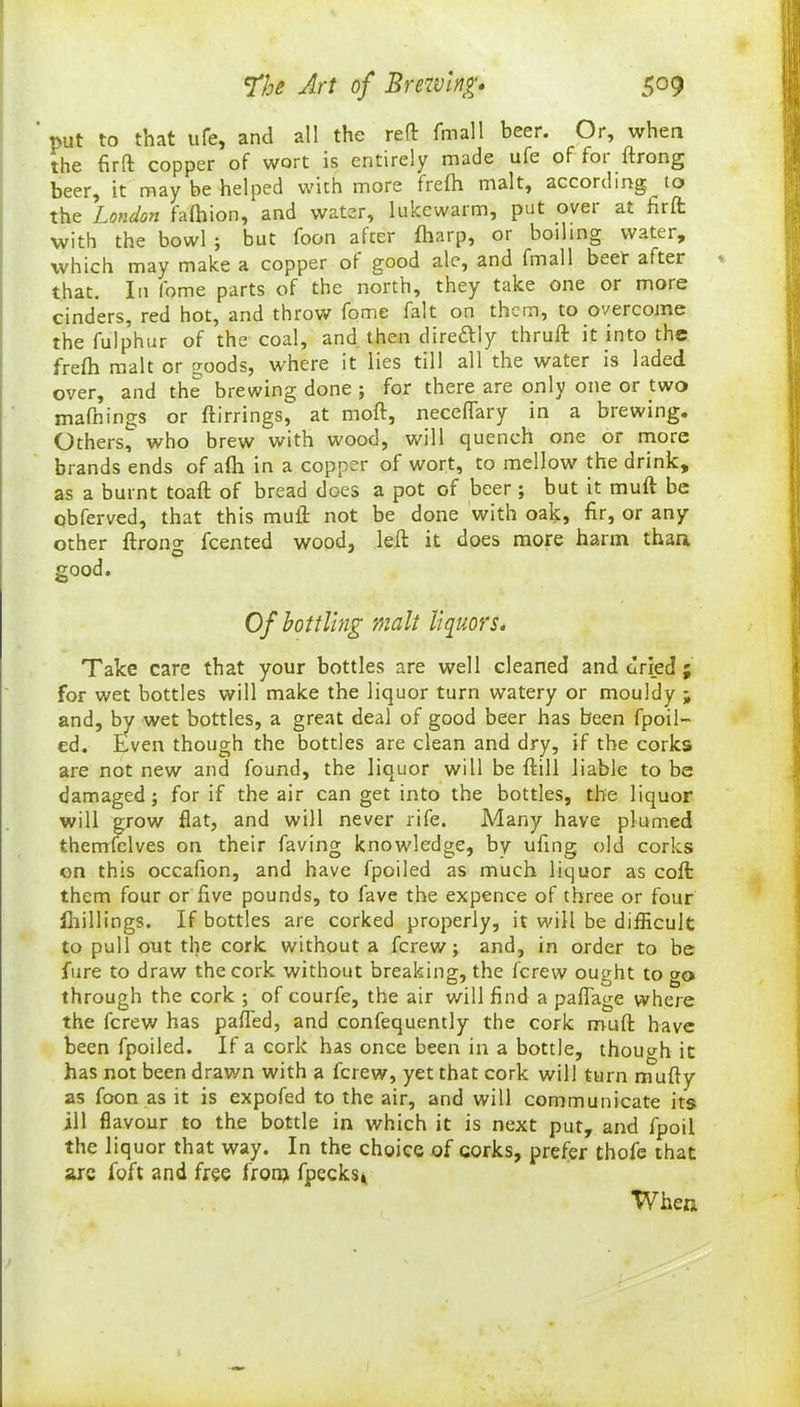 put to that ufe, and all the reft final 1 beer. Or, when the firft copper of wort is entirely made ufe of for ftrong beer, it may be helped with more frefh malt, according to the London fafhion, and water, lukewarm, put ovei at firft: with the bowl ; but foon alter (harp, or boiling water, which may make a copper ot good ale, and fmall beer after that. In fome parts of the north, they take one or more cinders, red hot, and throw fome fait on them, to overcome the fulphur of the coal, and then dire&ly thruft it into the frefh malt or goods, where it lies till all the water is laded over, and the brewing done ; for there are only one or two mafnings or ftirrings, at mod, neceflary in a brewing. Others, who brew with wood, will quench one or more brands ends of afh in a copper of wort, to mellow the drink, as a burnt toaft of bread does a pot of beer ; but it muft be obferved, that this muft not be done with oak, fir, or any other ftrong feented wood, left it does more harm than good. Of bottling malt liquors. Take care that your bottles are well cleaned and fined ; for wet bottles will make the liquor turn watery or mouldy ; and, by wet bottles, a great deal of good beer has been fpoil- ed. Even though the bottles are clean and dry, if the corks are not new and found, the liquor will be ftill liable to be damaged; for if the air can get into the bottles, the liquor will grow flat, and will never rife. Many have plumed thernfelves on their faving knowledge, by ufing old corks on this occafion, and have fpoiled as much liquor as coft them four or five pounds, to fave the expence of three or four fhillings. If bottles are corked properly, it will be difficult to pull otit the cork without a ferew; and, in order to be fare to draw the cork without breaking, the ferevv ought to go through the cork ; of courfe, the air will find a paflage where the ferevv has pafted, and confequently the cork muft have been fpoiled. If a cork has once been in a bottle, though it has not been drawn with a ferew, yet that cork will turn mufty as foon as it is expofed to the air, and will communicate its ill flavour to the bottle in which it is next put, and fpoil the liquor that way. In the choice of corks, prefer thofe that arc foft and free fronj fpecks* When
