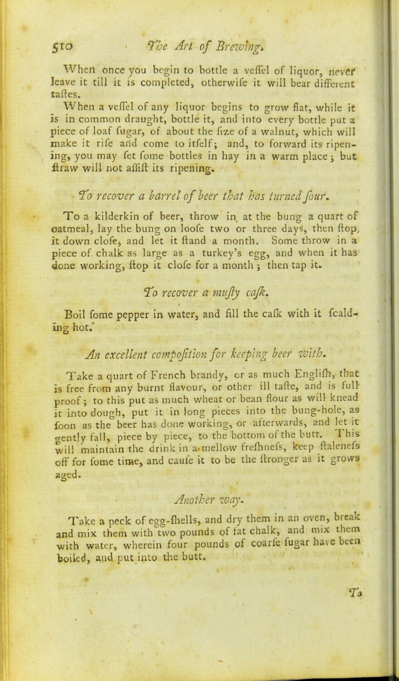 When once you begin to bottle a veflel of liquor, nevCf leave it till it is completed, otherwife it will bear different taftes. When a veffel of any liquor begins to grow flat, while it is in common draught, bottle it, and into every bottle put a piece of loaf fugar, of about the fize of a walnut, which will make it rife arid come toitfelf; and, to forward its ripen- ing, you may fet fome bottles in hay in a warm place •> but itraw will not affift its ripening. ■ To recover a barrel of beer that has turned four. To a kilderkin of beer, throw in at the bung a quart of oatmeal, lay the bung on loofe two or three day^, then flop, it down clofe, and let it ftand a month. Some throw in a piece of chalk as large as a turkey’s egg, and when it has done working, flop it clofe for a month j then tap it. To recover a mufy cafk. Boil fome pepper in water, and fill the cafk with it feald** ing hot.' An excellent compoftlon for keeping beer with. Take a quart of French brandy, cr as much Englifh, that is free from any burnt flavour, or other ill tafte, and is full proof; to this put as much wheat or bean flour as will knead it into dough, put it in long pieces into the bung-hole, a9 loon as the beer has done working, or attervvards, and let it crently fall, piece by piece, to the bottom of the butt. This will maintain the drink in a.mellow frefhnefs, keep ftalenefa off for fome time, and cauie it to be the ffronger as it grows aged. Another way. Take a peck of egg-fhells, and dry them in an oven, bieai-c and mix them with two pounds of fat chalk, and mix them with water, wherein four pounds of coarfe fugar have been boiled, and put into the butt. To