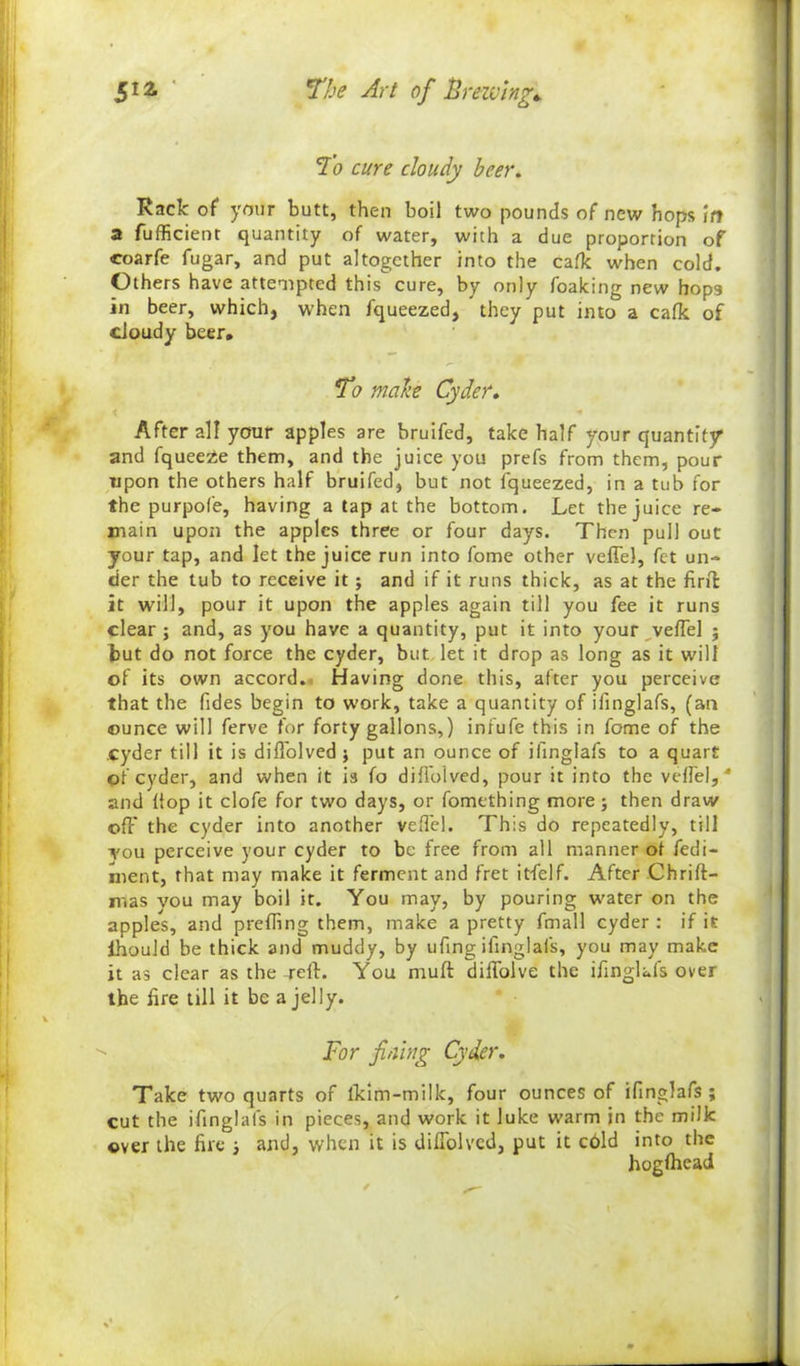 To cure cloudy beer. Rack of your butt, then boil two pounds of new hops in a fufficient quantity of water, with a due proportion of coarfe fugar, and put altogether into the calk when cold. Others have attempted this cure, by only foaking new hops in beer, which, when fqueezed, they put into a calk of cloudy beer. To make Cyder. After all your apples are bruifed, take half your quantity* and fqueeze them, and the juice you prefs from them, pour upon the others half bruifed, but not iqueezed, in a tub for the purpofe, having a tap at the bottom. Let the juice re- main upon the apples three or four days. Then pull out your tap, and let the juice run into fome other veffe), fet un- der the tub to receive it ; and if it runs thick, as at the fir it it will, pour it upon the apples again till you fee it runs clear ; and, as you have a quantity, put it into your veffel 5 but do not force the cyder, but let it drop as long as it will of its own accord. Having done this, after you perceive that the Tides begin to work, take a quantity of iiinglafs, (an ounce will ferve for forty gallons,) infufe this in fome of the cyder till it is difTolved j put an ounce of iiinglafs to a quart of cyder, and when it is fo difTolved, pour it into the vefTel, ' and flop it clofe for two days, or fomething more; then draw off the cyder into another veffel. This do repeatedly, till You perceive your cyder to be free from all manner of fedi- ment, that may make it ferment and fret itfelf. After Chrift- mas you may boil it. You may, by pouring water on the apples, and prefling them, make a pretty fmall cyder : if it ihould be thick and muddy, by ufing ifinglafs, you may make it as clear as the -reft. You muff diffolve the ifinglafs over the fire till it be a jelly. For fining Cyder. Take two quarts of lkim-milk, four ounces of ifinglafs ; cut the ifinglafs in pieces, and work it luke warm in the milk over the fire 3 and, when it is difTolved, put it cbld into the hogfhead