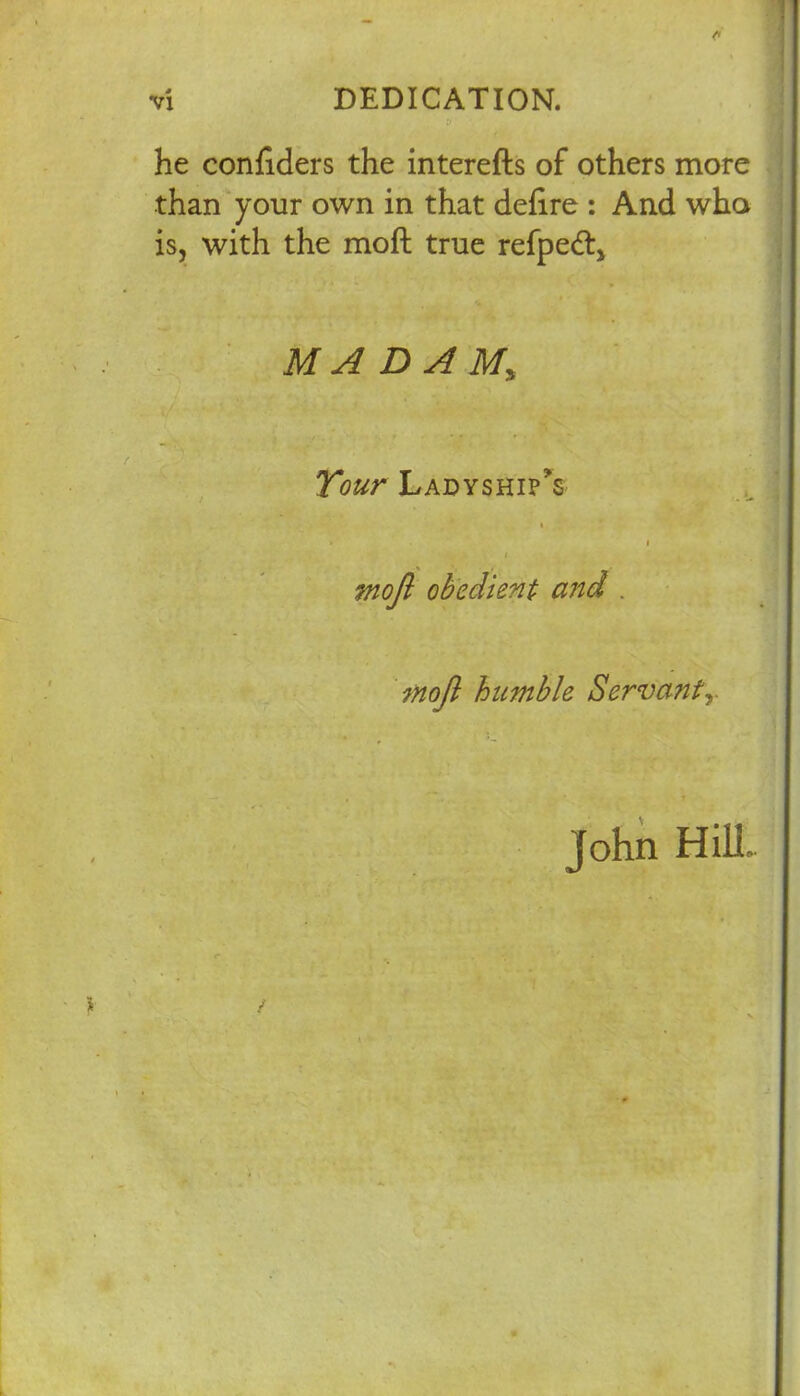 v he confiders the interefts of others more than your own in that defire : And who is, with the moft true refpeft* MADAM; Tour Ladyships t > i i mojl obedient and . mojl humble Servants- John Hill.