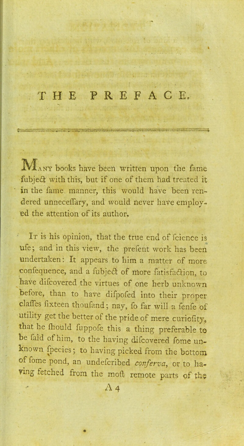 THE PREFACE. jV^any books have been written upon the fame fubjedt with this, but if one of them had treated it in the fame manner, this would have been ren- dered unneceffary, and would never have employ- ed the attention of its author. It is his opinion, that the true end of fcience is ufe; and in this view, the prefent work has been undertaken: It appears to him a matter of more confequence, and a fubjedt of more fatisfadtion, to have difeovered the virtues of one herb unknown before, than to have difpofed into their proper claims fixteen thoufand; nay, fo far will a fenfe of utility get the better of the pride of mere curiolity, that he Ihould fuppofe this a thing preferable to be faid ot him, to the having difeovered fome un- known fpecies; to having picked from the bottom of fome pond, an undeferibed conferva, or to ha- ying fetched from the molt remote parts of the