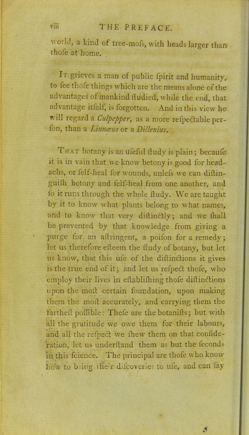 world, a kind of tree-mofs, with heads larger than thole at home. Ir grieves a man of public fpirit and humanity,- to fee thofe things which are the means alone of the advantages of mankind ftudied, while the end, that advantage itfelf, is forgotten. And in this view he will regard a Culpepper, as a more refpectable per- fon, than a Linnreus or a Dilknhis. 1 hat botany is an ufeful fludy is plain; becaule it is in vain that we know betony is good for head- achs, or felf-heal for wounds, unlefs we can diftin- guifli betony and felf-heal from one another, and fo it runs through the whole ftudy. We are taught by it to know' what plants belong to what names, and to know that very diftinddly; and we lhall be prevented by that knowledge from giving a purge for an aftringent, a poifon for a remedy; let us therefore efteem the ftudy of botany, but .let us know, that this ufe of the diftindtions it gives is the true end of it; and let us refpect thofe, who- employ their lives in eftablilhing thofe diftindtions upon the molt certain foundation, upon making them the mold accurately, and carrying them the fartheft poffible: Thefe are the botanifts; but with all the gratitude we owe them for their labours, and all the refpedt we fhew them on that confide- ration, let us underftand them as but the feconds in this fcience. The principal are thofe who know liow to b ing ihe’r difcoveries to ufe, and can fay .1