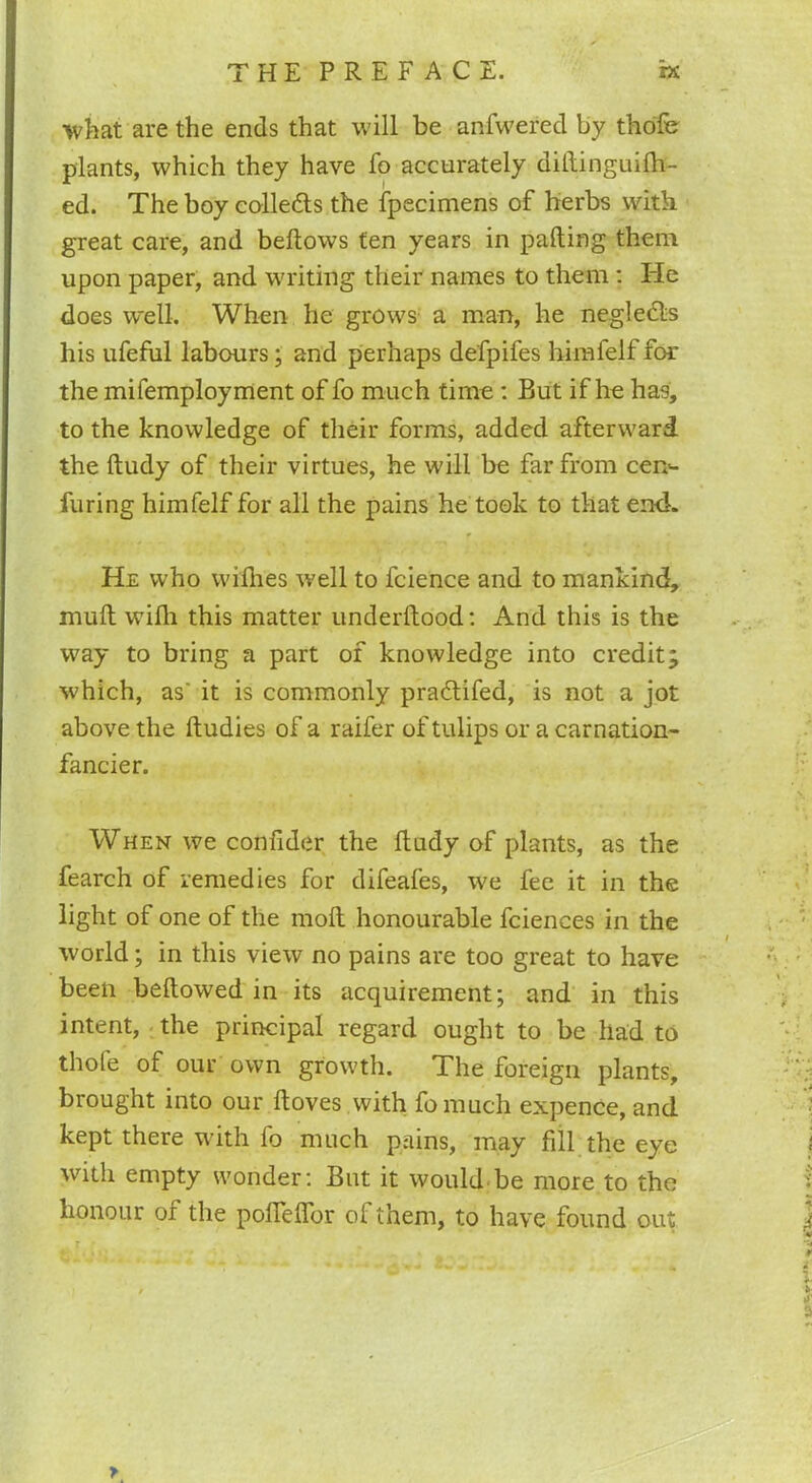 what are the ends that will be anfwered by thofe plants, which they have fo accurately diftinguilh- ed. The boy collects the fpecimens of herbs with great care, and bellows ten years in palling them upon paper, and writing their names to them : He does well. When he grows a man, he negledls his ufeful labours; and perhaps defpifes himfelf for the mifemployment of fo much time : But if he has, to the knowledge of their forms, added afterward the Itudy of their virtues, he will be far from cem- furing himfelf for all the pains he took to that end. He who willies well to fcience and to mankind, mull wifh this matter underftood: And this is the way to bring a part of knowledge into credit^ which, as' it is commonly pradlifed, is not a jot above the lludies of a raifer of tulips or a carnation- fancier. When we confider the ftudy of plants, as the fearch of remedies for difeafes, we fee it in the light of one of the moll honourable fciences in the world; in this view no pains are too great to have been bellowed in its acquirement; and in this intent, the principal regard ought to be had to thofe of our own growth. The foreign plants, brought into our lloves with fomuch expence, and kept there with lo much pains, may fill the eye with empty wonder: But it would be more to the honour of the poflelTor of them, to have found out >