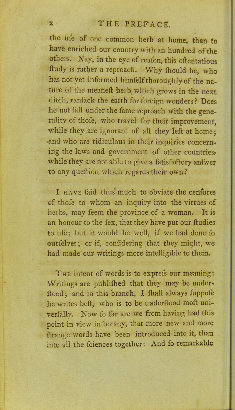 the ufe of one common herb at home, than to have enriched our country with an hundred of the others. Nay, in the eye of reafon, this oftentatious Rudy is rather a reproach. Why fhould he, who has not yet informed himfelf thoroughly of the na- ture of the meaneft herb, which grows in the next ditch, ranfack the earth for foreign wonders? Does he not fall under the fame reproach with the gene- rality of thofe, who travel for their improvement, while they are ignorant of all they left at home; and who are ridiculous in their inquiries concern- ing the laws and government of other countries* while they are not able to give a fatisfadlory anfwer to any queftion which regards their own? I have faid thus much to obviate the cenfures of thofe to whom an inquiry into the virtues of herbs, may feem the province of a woman. It is an honour to the fex, that they have put our Rudies to ufe; but it would be well, if we had done fo ourfelves; or if, confidering that they might, we had made our writings more intelligible to them. The intent of words is to exprefs our meaning; Writings are published that they may be under- ftood; and in this branch, I fhall always fuppofe he writes beft, who is to be underftood molt uni- verfally. Now fo far are we from having had this point in view in botany, that more new and more ftrange words have been introduced into it, than into all the fciences together: And fo remarkable