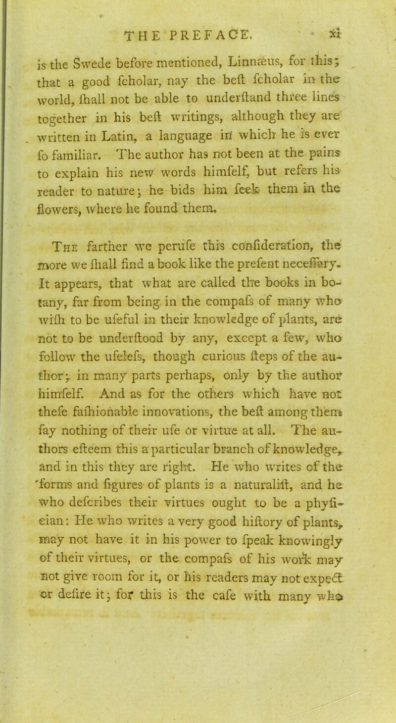 is the Swede before mentioned, Linnaeus, for this; that a good fcholar, nay the belt fcholar in the world, fhall not be able to underftand three lines together in his beft writings, although they are written in Latin, a language in which he is ever fo familiar. The author has not been at the pains to explain his new words himfelf, but refers his reader to nature; he bids him Peek- them in the flowers, where he found them. The farther we perufe this confideration, the more we fliall find a book like the prefent necefiary. It appears, that what are called the books in bo- tany, far from being in the compafs of many who with to be ufefnl in their knowdedge of plants, are not to be underftood by any, except a few, who follow the ufelefs, though curious fteps of the au- thor; in many parts perhaps, only by the author himfelf. And as for the others which have not thefe faftnoriable innovations, the beft among them fay nothing of their ufe or virtue at all. The au- thors efteem this a particular branch of knowledge, and in this they are right. He who writes of the 'forms and figures of plants is a naturalift, and he who deferibes their virtues ought to be a phyfi- eian: He who writes a very good hiftory of plants, may not have it in his power to fpeak knowingly of their virtues, or the compafs of his work may not give room for it, or his readers may notexpedi or defire it; for this is the cafe with many whs*