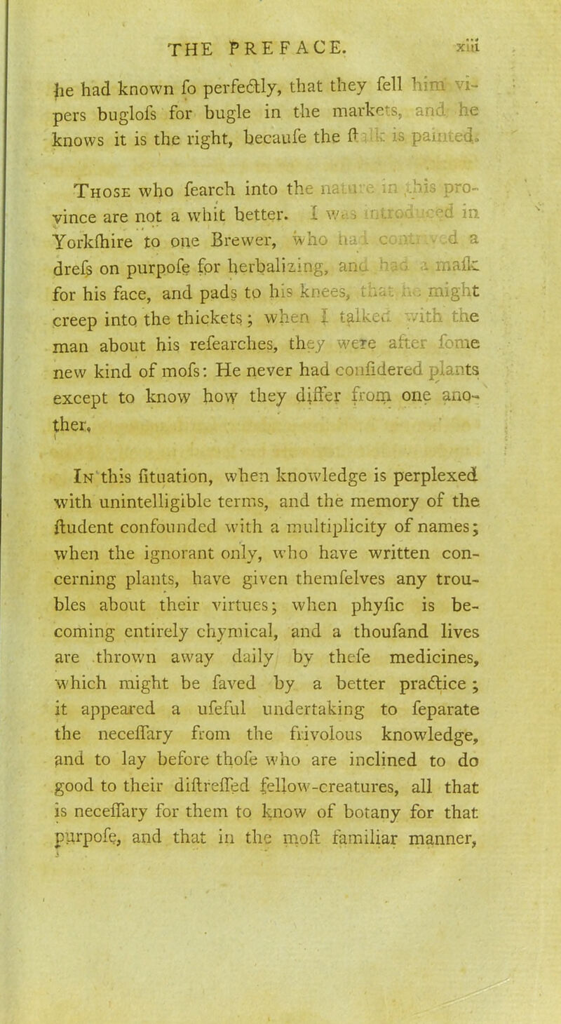 he had known fo perfectly, that they fell him vi- pers buglofs for bugle in the markets, and he knows it is the right, becaufe the ft is painted.. Those who fearch into the nature in ,-bis pro- vince are not a whit better. I w<: > v -d in. Yorkfhire to one Brewer, who n ■ c . cl a dre& on purpofe for herbalizing, an-.. h • - malic for his face, and pads to his knees, 1 . might creep into the thickets ; when f taike«. with the man about his refearches, they were after fome new kind of mofs: He never had confidered plants except to know how they differ from one ano- ther. In this fituation, when knowledge is perplexed with unintelligible terms, and the memory of the ftudent confounded with a multiplicity of names; when the ignorant only, who have written con- cerning plants, have given themfelves any trou- bles about their virtues; when phyfic is be- coming entirely chymical, and a thoufand lives are thrown away daily by thefe medicines, which might be faved by a better practice ; it appeared a ufeful undertaking to feparate the neceflary from the frivolous knowledge, and to lay before thole who are inclined to do good to their diftreffed fellow-creatures, all that is neceflary for them to know of botany for that pprpofe, and that in the moft familiar manner,