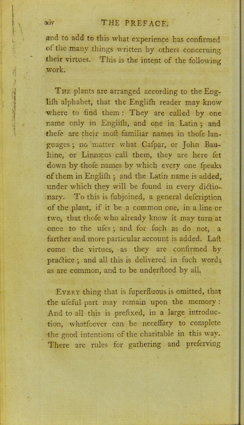 and to add to this what experience has confirmed of: the many things written by others concerning their virtues. This is the intent of the following tvork. The plants are arranged according to the Eng- lifh alphabet, that the Englifh reader may know •where to find them : They are called by one name only in Englifh, and one in Latin ; and thefe are their moft familiar names in thofe lan- guages ; no matter what Cafpar, or John Bau- hine, or Linnaeus call them, they are here fet down by thofe names by which every one fpeaks of them in Englifh °} and the Latin name is added, under which they will be found in every dictio- nary. To this is fubjoined, a general defcription of the plant, if it be a common pne, in a line or two, that thofe who already know it may turn at once to the ufes; and for fuch as do not, a farther and more particular account is added. Laft come the virtues, as they are confirmed by pradice ; and all this is delivered in fuch words as are common, and to be underftood by all. Every thing that is fuperfluous is omitted, that the ufeful part may remain upon the memory : And to all this is prefixed, in a large introduc- tion, whatfoever can be neceffary to complete the good intentions of the charitable in this w7ay. There are rules for gathering and preferring