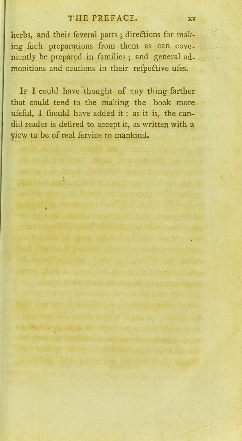 herbs, and their feveral parts; directions for mak- ing Rich preparations from them as can cove- niently be prepared in families ; and general ad- monitions and cautions in their refpedtive ufes. If I could have thought of any thing farther that could tend to the making the book more ufeful, I fhould have added it: as it is, the can- did reader is defired to accept it, as written with a view to be of real fervice to mankind.