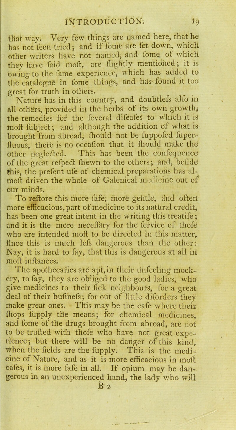 that way. Very few things are named here, that he has not feen tried; and it fome are fet down, which other writers have not named, and fome ot which they have faid moft, are tlightly mentioned; it is owing to the fame experience, which has added to the catalogue in fome things, and has found it too great for truth in others. Nature has in this country, and doubtlefs alfo in all others, provided in the herbs of its own growth* the remedies for the feveral difeafes to which it is moft fubjed; and although the addition of what is brought from abroad, fhoiild hot be fuppofed fuper- fluous, therb is no occafion that it fhould make the other negleded. This has been the confequence of the great relped iliewn to the others; and, befide tfhis, the prefent ufe of chemical preparations has al- moft driven the whole of Galenical medicine out of our minds. To reftore this more fafe, more gefttie, and often more efficacious, part of medicine to its natural credit, has been one great intent in the writing this treatife; and it is the more neceftary for the fervice of thofe who are intended moft to be directed in this matter, fince this is much Ids dangerous than the other: Nay, it is hard to fay, that this is dangerous at all in moft inftanees. The apothecaries are apt, in their unfeeling mock- ery, to fay, they are obliged to the good ladies, who give medicines to their lick neighbours, for a great deal of their bufinefs; for out of little diforders they make great ones. This may be the cafe where their {hops iupply the means; for chemical medicines, and fome of the drugs brought from abroad, are not to be trufted with thofe who have not great expe- rience; but there will be no danger of this kind, when the fields are the fupply. This is the medi- cine of Nature, and as it is more efficacious in moft cafes, it is more fafe in all. If opium may be dan- gerous in an unexperienced hand, the lady who will B 2