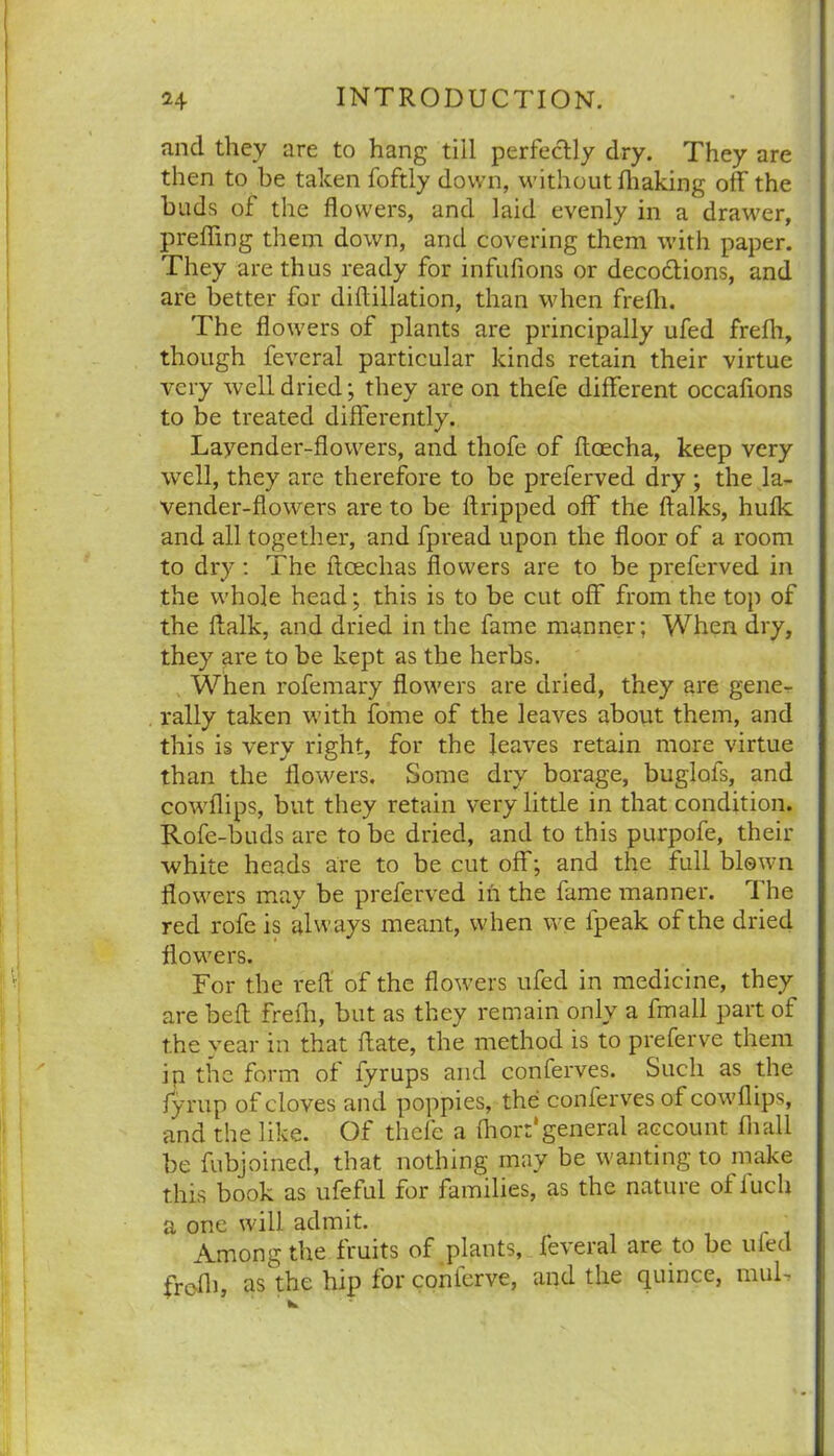 and they are to hang till perfectly dry. They are then to be taken foftly down, without fhaking off the buds of the flowers, and laid evenly in a drawer, preffing them down, and covering them with paper. They are thus ready for infufions or deco&ions, and are better for diftillation, than when frelh. The flowers of plants are principally ufed frefh, though feveral particular kinds retain their virtue very well dried; they are on thefe different occafions to be treated differently. Layender-flowers, and thofe of ftoecha, keep very well, they are therefore to be preferved dry ; the la- vender-flowers are to be dripped off the ftalks, hulk and all together, and fpread upon the floor of a room to dry: The ftoechas flowers are to be preferved in the whole head; this is to be cut off from the top of the ffalk, and dried in the fame manner; When dry, they are to be kept as the herbs. When rofemary flowers are dried, they are gene- rally taken with fome of the leaves about them, and this is very right, for the leaves retain more virtue than the flowers. Some dry borage, buglofs, and cowflips, but they retain very little in that condition. Rofe-buds are to be dried, and to this purpofe, their white heads are to be cut off; and the full blown flowers may be preferved in the fame manner. The red rofe is always meant, when we lpeak of the dried flowers. For the reft of the flowers ufed in medicine, they are beft frefh, but as they remain only a fmall part of the year in that ftate, the method is to preferve them ip the form of fyrups and conferves. Such as the fyrup of cloves and poppies, the conferves of cowflips, and the like. Of thefe a fliorr'general account fliall be fubjoined, that nothing may be wanting to make this book as ufeful for families, as the nature of fuch a one will admit. Among the fruits of plants, fe\eial are to be ufed frc-fli, as the hip for conierve, and the quince, muU