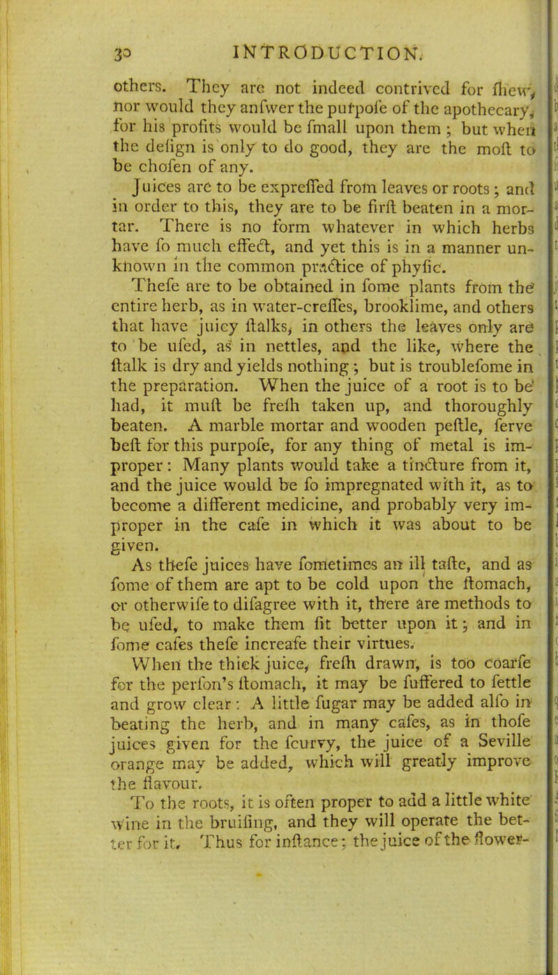 others. They arc not indeed contrived for lhew* nor would they anfwer the pul-pole of the apothecary* for his profits would be fmall upon them ; but when the delign is only to do good, they are the molt to be chofen of any. Juices are to be exprefied from leaves or roots; and in order to this, they are to be firlt beaten in a mor- tar. There is no form whatever in which herbs have fo much effect, and yet this is in a manner un- known in the common practice of phyfic. Thefe are to be obtained in fome plants from thh entire herb, as in water-crelfes, brooklime, and others that have juicy llalks, in others the leaves only are to be ufed, as in nettles, and the like, where the ftalk is dry and yields nothing ; but is troublefome in the preparation. When the juice of a root is to be‘ had, it mull be frelh taken up, and thoroughly beaten. A marble mortar and wooden peftle, ferve bell for this purpofe, for any thing of metal is im- proper : Many plants would take a tinclure from it, and the juice would be fo impregnated with it, as to become a different medicine, and probably very im- proper in the cafe in which it was about to be given. As thefe juices have fometimes an ill tafle, and as fome of them are apt to be cold upon the llomach, or otherwife to difagree with it, there are methods to be ufed, to make them fit better upon it; and in fome cafes thefe increafe their virtues. When the thick juice* frelh drawn, is too coarfe for the perfon’s llomach, it may be differed to fettle and grow clear: A little fugar may be added alfo in beating the herb, and in many cafes, as in thofe juices given for the feurvy, the juice of a Seville orange may be added, which will greatly improve the flavour. To the roots, it is often proper to add a little white wine in the bridling, and they will operate the bet- ter for it. Thus for inflance: the juice of the flower-