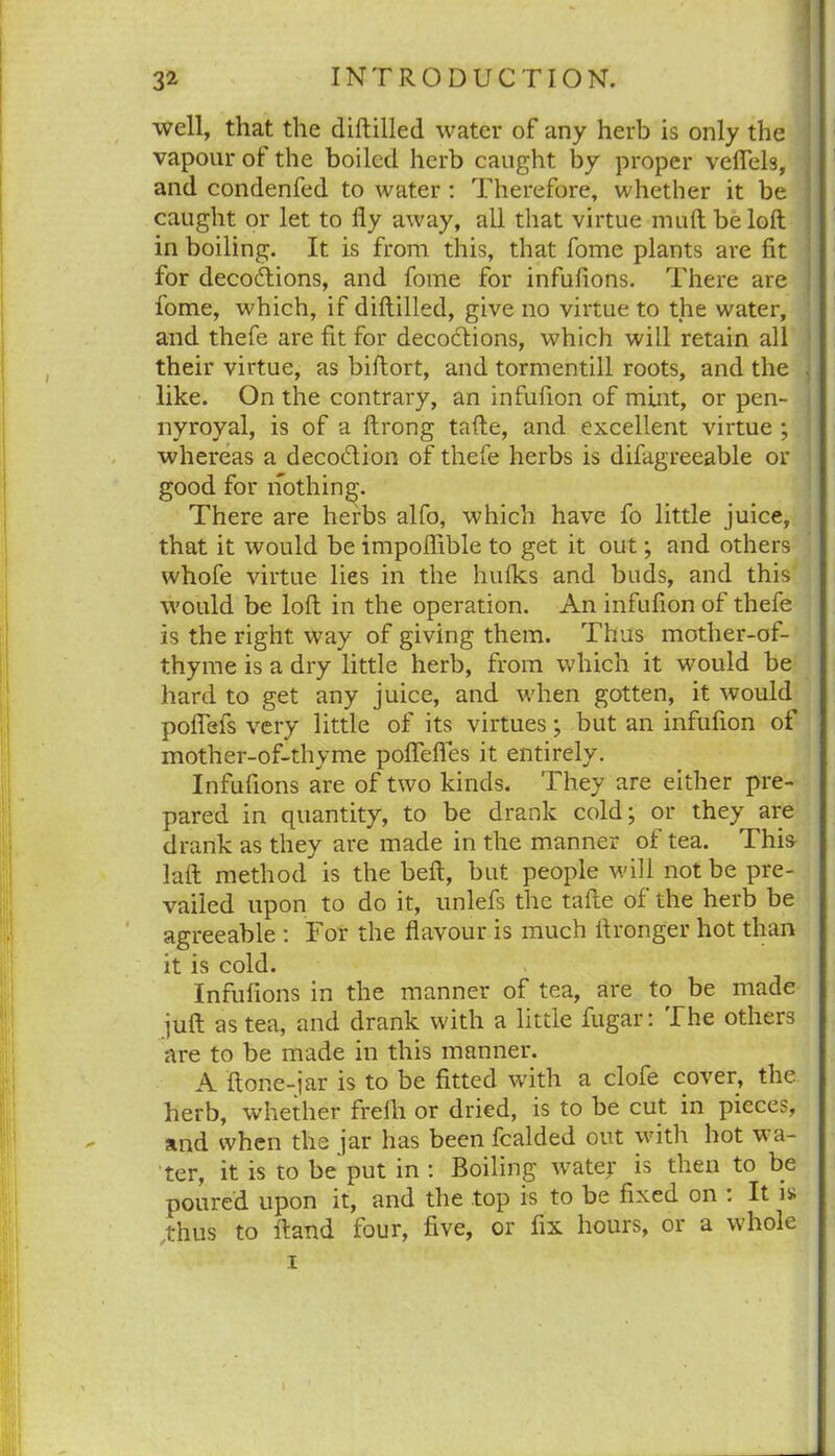 well, that the diftilled water of any herb is only the vapour of the boiled herb caught by proper vefiels, and condenfed to water : Therefore, whether it be caught or let to lly away, all that virtue muftbeloft in boiling. It is from this, that fome plants are fit for deco&ions, and fome for infufions. There are fome, which, if diftilled, give no virtue to the water, and thefe are fit for decoctions, which will retain all their virtue, as biftort, and tormentill roots, and the like. On the contrary, an infufion of mint, or pen- nyroyal, is of a ftrong tafte, and excellent virtue ; whereas a decoflion of thefe herbs is difagreeable or good for nothing. There are herbs alfo, which have fo little juice, that it would be impoffible to get it out; and others whofe virtue lies in the hulks and buds, and this would be loft in the operation. An infufion of thefe is the right way of giving them. Thus mother-of- thyme is a dry little herb, from which it would be hard to get any juice, and when gotten, it would poflefs very little of its virtues; but an infufion of mother-of-thyme poftefles it entirely. Infufions are of two kinds. They are either pre- pared in quantity, to be drank cold; or they are drank as they are made in the manner of tea. This laft method^ is the beft, but people will not be pre- vailed upon to do it, unlefs the tafte of the herb be agreeable : For the flavour is much ftronger hot than it is cold. Infufions in the manner of tea, are to be made juft as tea, and drank with a little fugar: The others are to be made in this manner. A ftone-iar is to be fitted with a clofe cover, the herb, whether frelli or dried, is to be cut in pieces, and when the jar has been fealded out with hot wa- ter, it is to be put in : Boiling watej: is then to be poured upon it, and the top is to be fixed on : It is thus to ftand four, five, or fix hours, or a whole i