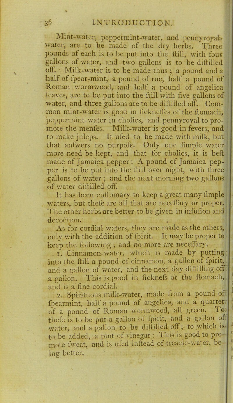 Mint-water, peppermint-water, and pennyroyal- water, are to be made of the dry herbs. Three pounds of each is to be put into the Hill, with four gallons of water, and two gallons is to be diftilled off. • Milk-water is to be made thus ; a pound and a half of l'pear-mint, a pound of rue, half a pound of Roman wormwood, and half a pound of angelica leaves, are to be put into the ftill with five gallons of water, and three gallons are to be diftilled off. Com- mon mint-water is good in lickneffes of the flomach, peppermint-water in cholics, and pennyroyal to pro- ] mote the menfes. Milk-water is good in fevers, and to make juleps. It ufed to be made with milk, but that anfwers no purpofe. Only one limple wnter more need be kept, and that for cholics, it is belt made of Jamaica pepper : A pound of Jamaica pep- per is to be put into the ftill over night, with three gallons of water ; and the next morning two gallons of water diftilled off. It has been cuftomary to keep a great many fimple waters, but thele are all that are neceffary or proper. The other herbs are better to be given in infufion and decoction. As for cordial vraters, they are made as the others, only with the addition of fpirit. It may be proper to keep the following •, and no more are neceffary. 1. Cinnamon-water, which is made by putting into the ftill a pound of cinnamon, a gallon of fpirit, and a gallon of water, and the next day diftilling off a gallon. This is good in ficknefs at the ftomach, and is a fine cordial. 2. Spirituous milk-water, made from a pound of fpearmint, half a pound of angelica, and a quarter of a pound of Roman v’ormwood, all green. lo thefe is to be put a gallon of fpirit, and a gallon of water, and a gallon to be diitilled off; to which is to be added, a pint of vinegar : This is good to pro- mote fweat, and is ufed inftead of treacle-water, be- ing better.