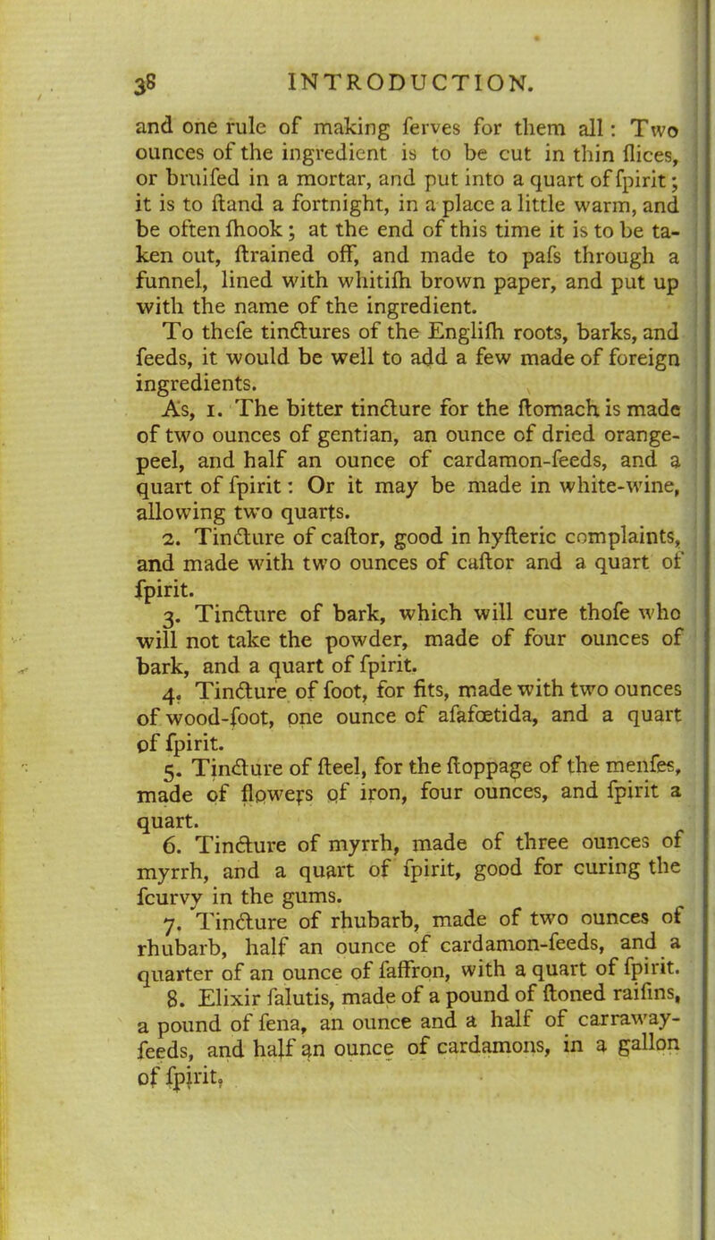 and one rule of making ferves for them all: Two ounces of the ingredient is to be cut in thin (lices, or bruifed in a mortar, and put into a quart of fpirit; it is to (land a fortnight, in a place a little warm, and be often (book; at the end of this time it is to be ta- ken out, drained off, and made to pafs through a funnel, lined with whitilh brown paper, and put up with the name of the ingredient. To thcfe tindtures of the Englifh roots, barks, and feeds, it would be well to add a few made of foreign ingredients. As, 1. The bitter tincture for the ftomach is made of two ounces of gentian, an ounce of dried orange- peel, and half an ounce of cardamon-feeds, and a quart of fpirit: Or it may be made in white-wine, allowing two quarts. 2. Tindture of caftor, good in hyfteric complaints, and made with two ounces of caftor and a quart of fpirit. 3. Tindture of bark, which will cure thofe who will not take the powder, made of four ounces of bark, and a quart of fpirit. 4. Tindture of foot, for fits, made with two ounces of wood-foot, one ounce of afafoetida, and a quart of fpirit. 5. Tindture of fteel, for the ftoppage of the menfes, made of flpwefs of iron, four ounces, and fpirit a quart. 6. Tindture of myrrh, made of three ounces of myrrh, and a quart of fpirit, good for curing the fcurvy in the gums. 7. Tindture of rhubarb, made of two ounces of rhubarb, half an ounce of cardamon-feeds, and a quarter of an ounce of faffron, with a quart of fpirit. 8. Elixir falutis, made of a pound of (toned raifins, a pound of fena, an ounce and a half of carraway- feeds, and half an ounce of cardamons, in a gallon of fpirit.