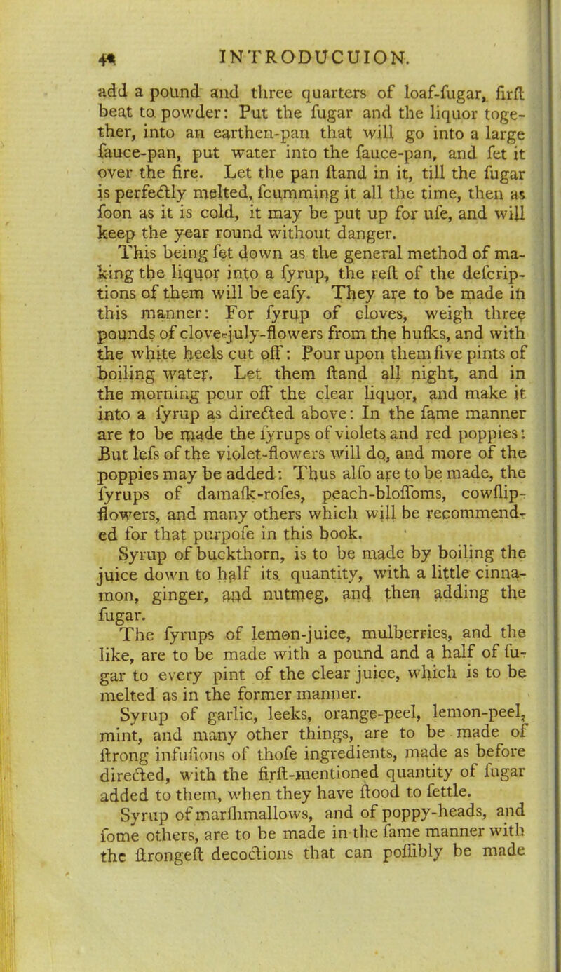 add a pound and three quarters of loaf-fugar, firft beat to powder: Put the fugar and the liquor toge- ther, into an earthen-pan that will go into a large fauce-pan, put water into the fauce-pan, and fet it over the fire. Let the pan hand in it, till the fugar is perfectly melted, fciimming it all the time, then as foon as it is cold, it may be put up for ufe, and will keep the year round without danger. This being fet down as the general method of ma- king the liquor into a fyrup, the reft of the defcrip- tions of them will be eafy. They are to be made in this manner: For fyrup of cloves, weigh three pounds of clovecjuly-flowers from the hulks, and with the white heels cut off: Pour upon them five pints of boiling water* Lei them Hand all night, and in the morning pour off the clear liquor, and make it into a fyrup as directed above: In the fame manner are to be made the lyrups of violets and red poppies: But lefs of the violet-flowers will do, and more of the poppies may be added: Thus alfo are to be made, the lyrups of damalk-rofes, peach-blolfoms, cowllip- flowers, and many others which will be recommend- ed for that purpofe in this book. Syrup of buckthorn, is to be made by boiling the juice down to half its quantity, with a little cinna- mon, ginger, and nutmeg, and then adding the fugar. The fyrups of lemon-juice, mulberries, and the like, are to be made with a pound and a half of lu- gar to every pint of the clear juice, which is to be melted as in the former manner. Syrup of garlic, leeks, orange-peel, lemon-peel, mint, and many other things, are to be made of ftrong infulions of thofe ingredients, made as before directed, with the firft-mentioned quantity of iugar added to them, when they have ftood to fettle. Syrup of marlhmallows, and of poppy-heads, and iome others, are to be made in the fame manner with the ftrongelt decocftions that can poflibly be made