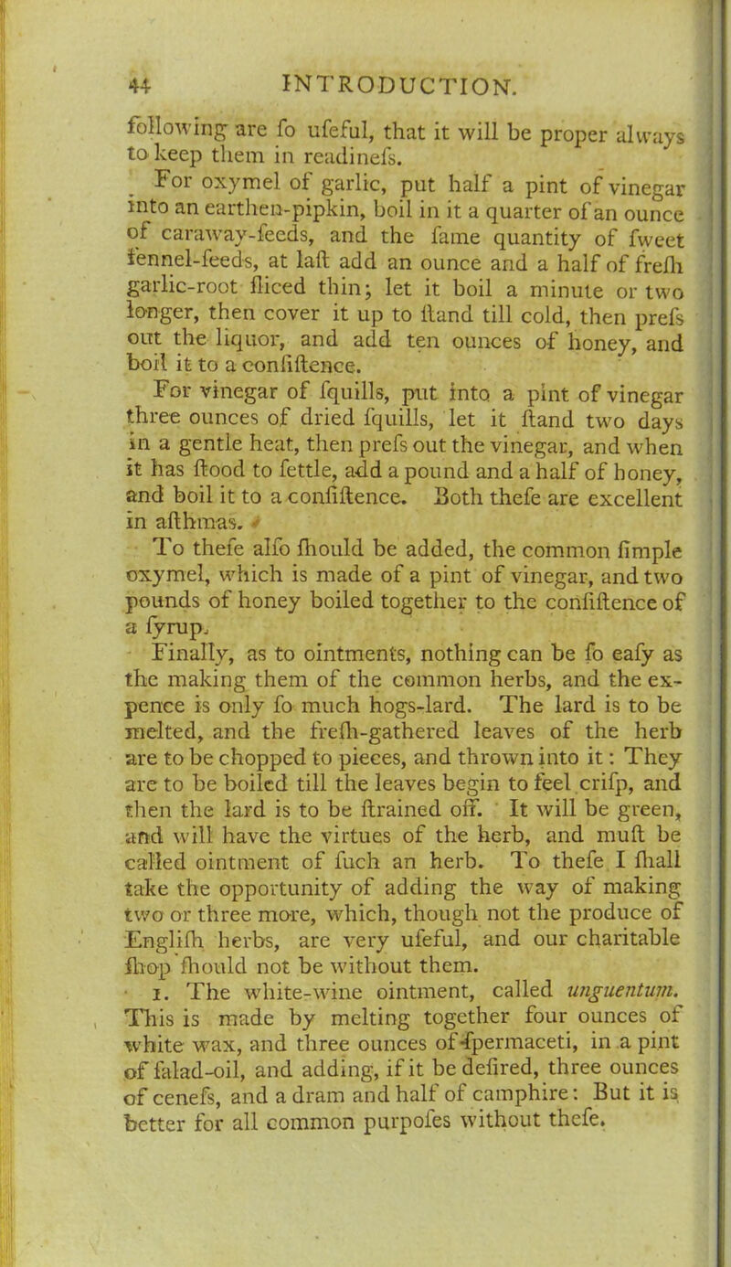 following- are fo iifeful, that it will be proper always to keep them in readinefs. For oxymel ot garlic, put half a pint of vinegar into an earthen-pipkin, boil in it a quarter of an ounce of caraway-feeds, and the fame quantity of fweet fennel-feeds, at laft add an ounce and a half of frelh garlic-root fliced thin; let it boil a minute or two longer, then cover it up to Hand till cold, then prefs out the liquor, and add ten ounces of honey, and boil it to a conliftence. For vinegar of fquills, put into a pint of vinegar three ounces of dried fquills, let it Hand two days in a gentle heat, then prefs out the vinegar, and when it has Hood to fettle, add a pound and a half of honey, and boil it to a conliftence. Both thefe are excellent in afthmas. To thefe alfo fhould be added, the common firnple oxymel, which is made of a pint of vinegar, and two pounds of honey boiled together to the conliftence of a fyrup. Finally, as to ointments, nothing can be fo eafy as the making them of the common herbs, and the ex- pence is only fo much hogs-lard. The lard is to be melted, and the frelh-gathered leaves of the herb are to be chopped to pieces, and thrown into it: They are to be boiled till the leaves begin to feel crifp, and then the lard is to be ftrained off. It will be green, and will have the virtues of the herb, and muft be called ointment of fuch an herb. To thefe I ftiall take the opportunity of adding the way of making two or three more, which, though not the produce of Englifh herbs, are very ufeful, and our charitable ihop fhould not be without them. i. The white-wine ointment, called unguentum. This is made by melting together four ounces of white wax, and three ounces of-fpermaceti, in a pint of falad-oil, and adding, if it bedefired, three ounces of cenefs, and a dram and half of camphire: But it is better for all common purpofes without thefe.