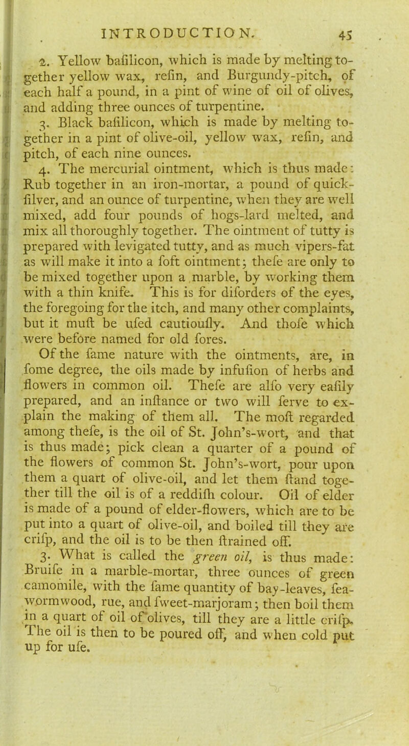 1. Yellow bafilicon, which is made by melting to- gether yellow wax, refin, and Burgundy-pitch, of each half a pound, in a pint of wine of oil of olives, and adding three ounces of turpentine. 3. Black balilicon, which is made by melting to- gether in a pint of olive-oil, yellow wax, refin, and pitch, of each nine ounces. 4. The mercurial ointment, which is thus made: Rub together in an iron-mortar, a pound of quick- filver, and an ounce of turpentine, when they are well mixed, add four pounds of hogs-lard melted, and mix all thoroughly together. The ointment of tutty is prepared with levigated tutty, and as much vipers-fat as will make it into a foft ointment; thefe are only to !be mixed together upon a marble, by working them with a thin knife. This is for disorders of the eyes, the foregoing for the itch, and many other complaints, but it muft be ufed cautioufly. And thole which I were before named for old fores. Of the fame nature with the ointments, are, in fome degree, the oils made by infufion of herbs and flowers in common oil. Thefe are alfo very eafily prepared, and an inftance or two will ferve to ex- plain the making of them all. The moll regarded among thefe, is the oil of St. John’s-wort, and that is thus made; pick clean a quarter of a pound of the flowers of common St. John’s-wort, pour upon them a quart of olive-oil, and let them Hand toge- ther till the oil is of a reddifh colour. Oil of elder is made of a pound of elder-flowers, which are to be put into a quart of olive-oil, and boiled till they are crifp, and the oil is to be then ftrained off. 3. What is called the green oil, is thus made: Bruife in a marble-mortar, three ounces of green camomile, with the fame quantity of bay-leaves, fea- wormwood, rue, and fweet-marjoram; then boil them in a quart of oil of olives, till they are a little crifp. I he oil is then to be poured off, and when cold put up for ufe.