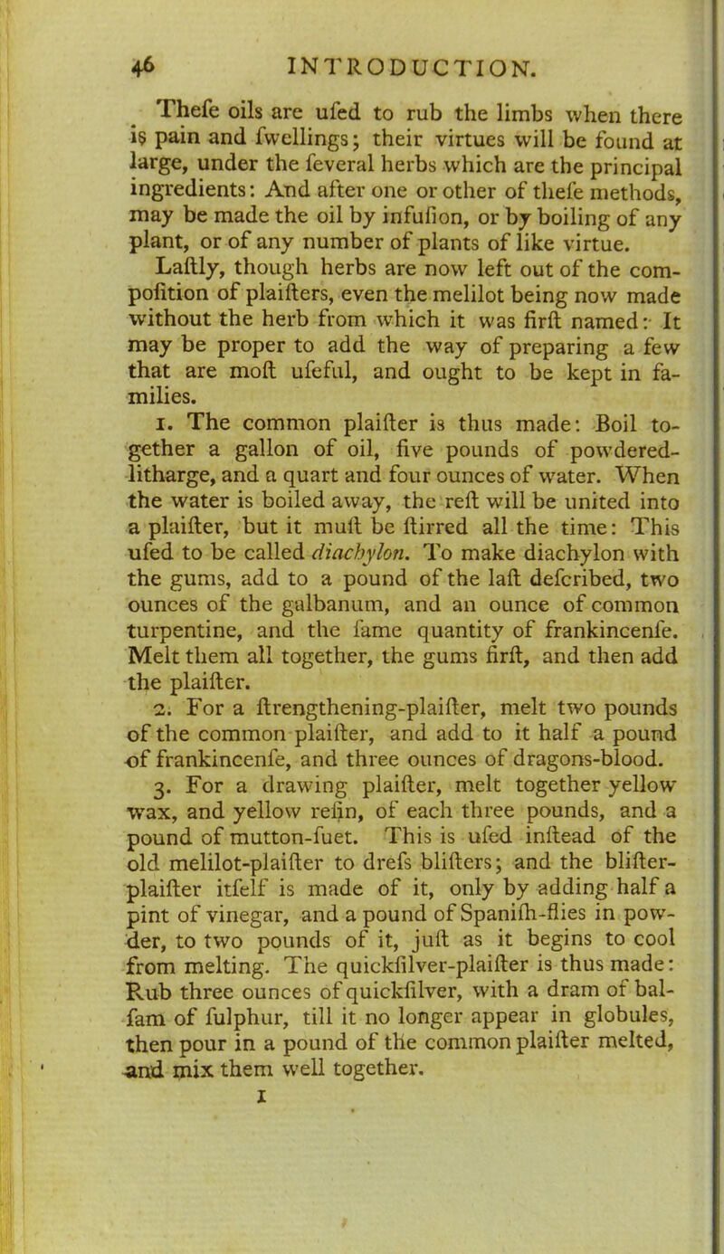 Thefe oils are ufed to rub the limbs when there i5 pain and fwellings; their virtues will be found at large, under the feveral herbs which are the principal ingredients: And after one or other of thefe methods, may be made the oil by infufion, or by boiling of any plant, or of any number of plants of like virtue. Laftly, though herbs are now left out of the com- pofition of plaifters, even the melilot being now made without the herb from wftfich it was firft named:- It may be proper to add the way of preparing a few that are molt ufeful, and ought to be kept in fa- milies. 1. The common plaifter is thus made: Boil to- gether a gallon of oil, five pounds of powdered- litharge, and a quart and four ounces of w7ater. When the water is boiled away, the reft will be united into a plaifter, but it mult be ftirred all the time: This ufed to be called diachylon. To make diachylon with the gums, add to a pound of the laft defcribed, two ounces of the galbanum, and an ounce of common turpentine, and the fame quantity of frankincenfe. Melt them all together, the gums firft, and then add the plaifter. 2. For a ftrengthening-plaifter, melt two pounds of the common plaifter, and add to it half a pound of frankincenfe, and three ounces of dragons-blood. 3. For a drawing plaifter, melt together yellow wax, and yellow refin, of each three pounds, and a pound of mutton-fuet. This is ufed inftead of the old melilot-plaifter to drefs blifters; and the blifter- plaifter itfelf is made of it, only by adding half a pint of vinegar, and a pound of Spanifti-flies in pow- der, to two pounds of it, juft as it begins to cool from melting. The quickfilver-plaifter is thus made: Rub three ounces of quickfilver, with a dram of bal- fam of fulphur, till it no longer appear in globules, then pour in a pound of the common plaifter melted, •and mix them well together. I