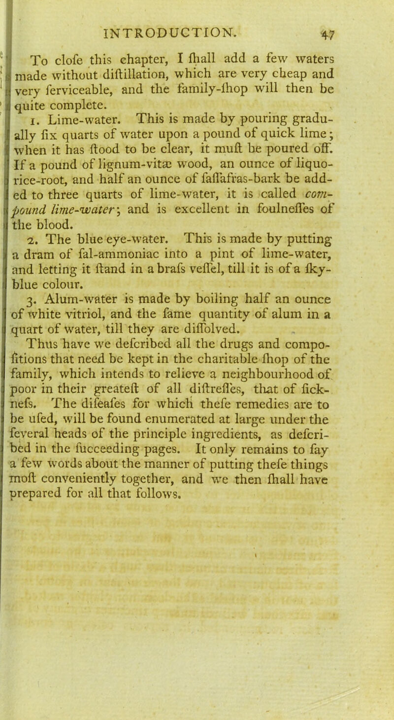 To clofe this chapter, I (hall add a few waters i made without diftillation, which are very cheap and i very ferviceable, and the family-fhop will then be jj quite complete. 1. Lime-water. This is made by pouring gradu- j ally fix quarts of water upon a pound of quick lime; { when it has ftood to be clear, it muft be poured off. If a pound of lignum-vitas wood, an ounce of liquo- rice-root, and half an ounce of faflafras-bark be add- ed to three quarts of lime-water, it is called corn- pound lime-water; and is excellent in foulneffes of the blood. 2. The blue eye-water. This is made by putting a dram of fal-ammoniac into a pint of lime-water, and letting it ftand in a brafs veffel, till it is of a lky- blue colour. 3. Alum-water is made by boiling half an ounce of white vitriol, and the fame quantity of alum in a quart of water, till they are diffolved. Thus have we defcribed all the drugs and compo- sitions that need be kept in the charitable fliop of the family, which intends to relieve a neighbourhood of poor in their greateft of all diftrefies, that of fick- nefs. The difeafes for which thefe remedies are to be ufed, will be found enumerated at large under the fcveral heads of the principle ingredients, as defcri- bed in the fucceeding pages. It only remains to fay a few words about the manner of putting thefe things molt conveniently together, and we then fhall have prepared for all that follows.