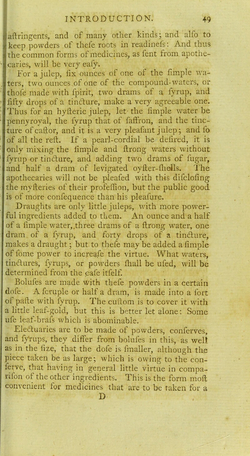 aftringents, and of many other kinds; and alfo to keep powders of thefe roots in readinefs: And thus the common forms of medicines, as fent from apothe- caries, will be very eafy. For a julep, fix ounces of one ol the fimple wa- ters, two ounces of one of the compound-waters, or thofe made with fpirit, two drams of a fyrup, and fifty drops of a tincture, make a very agreeable one. Thus for an hylteric julep, let- the fimple water be pennyroyal, the fyrup that of faffron, and the tinc- ture of caftor, and it is a very pleafant julep; and fo of all the reft. If a pearl-cordial be defired, it is only mixing the fimple and ftrong waters without fyrup or tincfture, and adding two drams of fugar, and half a dram of levigated oyfter-fliells. The apothecaries will not be pleafed with this difclofing the mvfteries of their profeftion, but the public good is of more confequence than his pleafure. Draughts are only little juleps, with more power- ful ingredients added to them. An ounce and a half of a fimple water,.three drams of a ftrong water, one dram of a fyrup, and forty drops of a tindture, makes a draught; but to thefe may be added a fimple of fome power to increase the virtue. What waters, tindlures, fyrups, or powders fhall be ufed, will be determined from the cafe itfelf. Bolufes are made with thefe powders in a certain dofe. A fcruple or half a dram, is made into a fort of pafte with fyrup. The cuftom is to cover it with a little leaf-gold, but this is better let alone: Some ufe leaf-brafs which is abominable. Electuaries are to be made of powders, conferves, and fyrups, they differ from bolufes in this, as well as in the fize, that the dofe is fmaller, although the piece taken be as large; which is owing to the con- ferve, that having in general little virtue in compa- rifon of the other ingredients. This is the form moft convenient for medicines that are to be taken for a