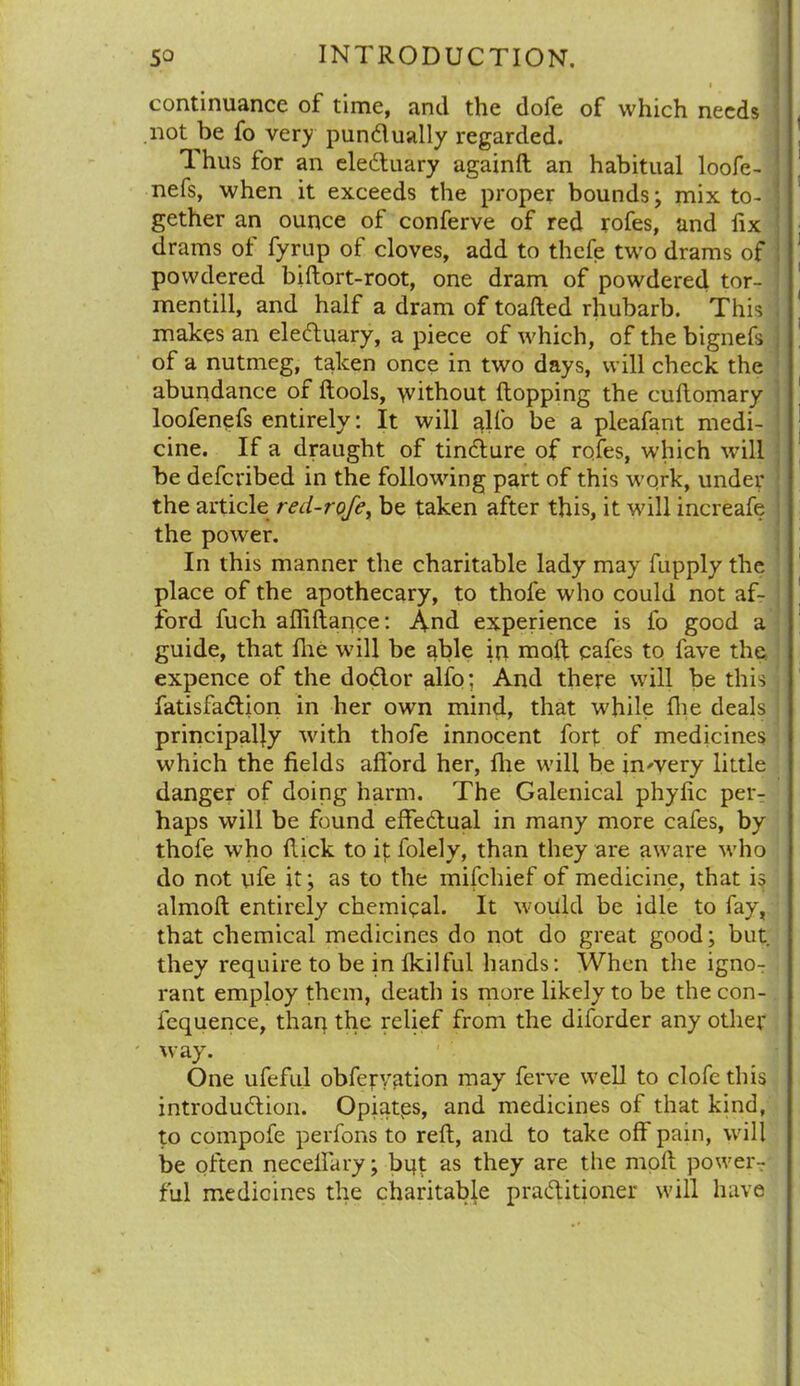 , continuance of time, and the dofe of which needs not be fo very punctually regarded. Thus for an eleCtuary againft an habitual loofe- nefs, when it exceeds the proper bounds; mix to- i gether an ounce of conferve of red rofes, and fix drams of fyrup of cloves, add to thefe two drams of powdered biftort-root, one dram of powdered tor- mentill, and half a dram of toafted rhubarb. This , makes an eleCtuary, a piece of which, of the bignefs of a nutmeg, taken once in two days, will check the abundance of ftools, without flopping the cuftomary loofenefs entirely: It will glfo be a pleafant medi- cine. If a draught of tincture of rofes, which will be defevibed in the following part of this work, under the article red-rofe, be taken after this, it will increafe the power. In this manner the charitable lady may fupply the place of the apothecary, to thofe who could not af- ford fuch afiiltance: And experience is fo good a guide, that fhe will be able in molt cafes to fave the. expence of the doClot* alfo; And there will be this ! fatisfaCtion in her own mind, that while Die deals principally with thofe innocent fort of medicines which the fields afford her, fhe will be inwery little danger of doing harm. The Galenical phyfic per- haps will be found effectual in many more cafes, by thofe who Hick to it folely, than they are aware who do not ufe it; as to the mifehief of medicine, that is almolt entirely chemical. It would be idle to fay, that chemical medicines do not do great good; but. they require to be in fkilfill hands: When the igno- rant employ them, death is more likely to be the con- fequence, than the relief from the diforder any other iv ay. One ufeful obferyation may ferve well to clofe this introduction. Opiatps, and medicines of that kind, to compofe perfons to reft, and to take off pain, will be often neceifary; bqt as they are the molt power- ful medicines the charitable practitioner will have