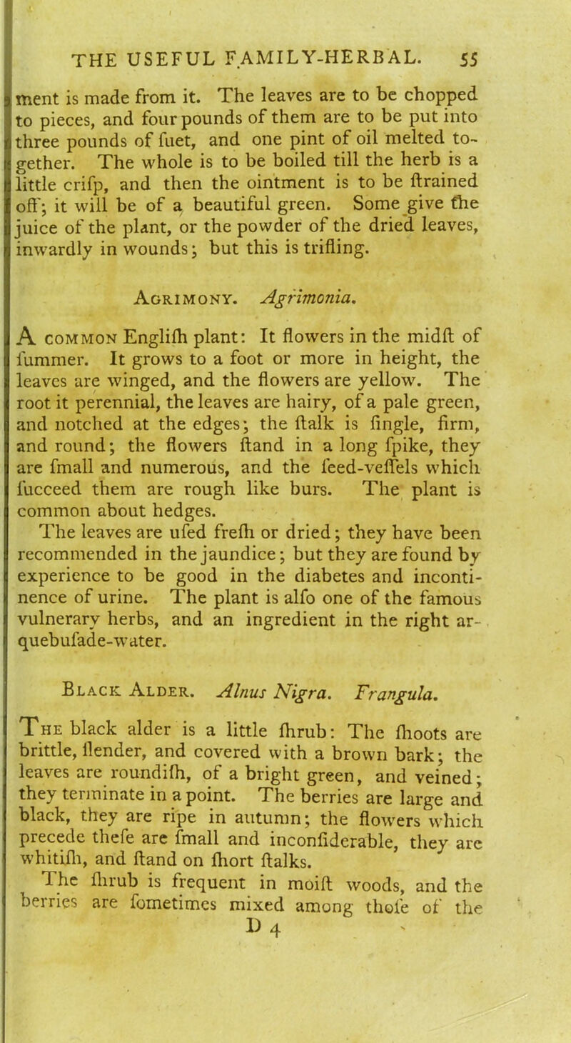 ment is made from it. The leaves are to be chopped to pieces, and four pounds of them are to be put into three pounds of fuet, and one pint of oil melted to- gether. The whole is to be boiled till the herb is a little crifp, and then the ointment is to be drained off; it will be of a beautiful green. Some give the juice of the plant, or the powder of the dried leaves, inwardly in wounds; but this is trifling. Agrimony. Agrimonia. A common Englifh plant: It flowers in the midft of lummer. It grows to a foot or more in height, the leaves are winged, and the flowers are yellow. The root it perennial, the leaves are hairy, of a pale green, and notched at the edges; the ftalk is Angle, firm, and round; the flowers hand in a long fpike, they are fmall and numerous, and the feed-veffels which lucceed them are rough like burs. The plant is common about hedges. The leaves are ufed frefh or dried; they have been recommended in the jaundice; but they are found by experience to be good in the diabetes and inconti- nence of urine. The plant is alfo one of the famous vulnerary herbs, and an ingredient in the right ar- quebufade-water. Black Alder. Alnus Nigra. Yrangula. The black alder is a little fhrub: The flioots are brittle, flender, and covered with a brown bark; the leaves are roundifh, of a bright green, and veined; they terminate in a point. The berries are large and black, they are ripe in autumn; the flowers which precede thefe are fmall and inconflderable, they are whitifh, and Hand on fhort ftalks. The fhrub is frequent in moift woods, and the berries are fometimes mixed among thole of the I) 4