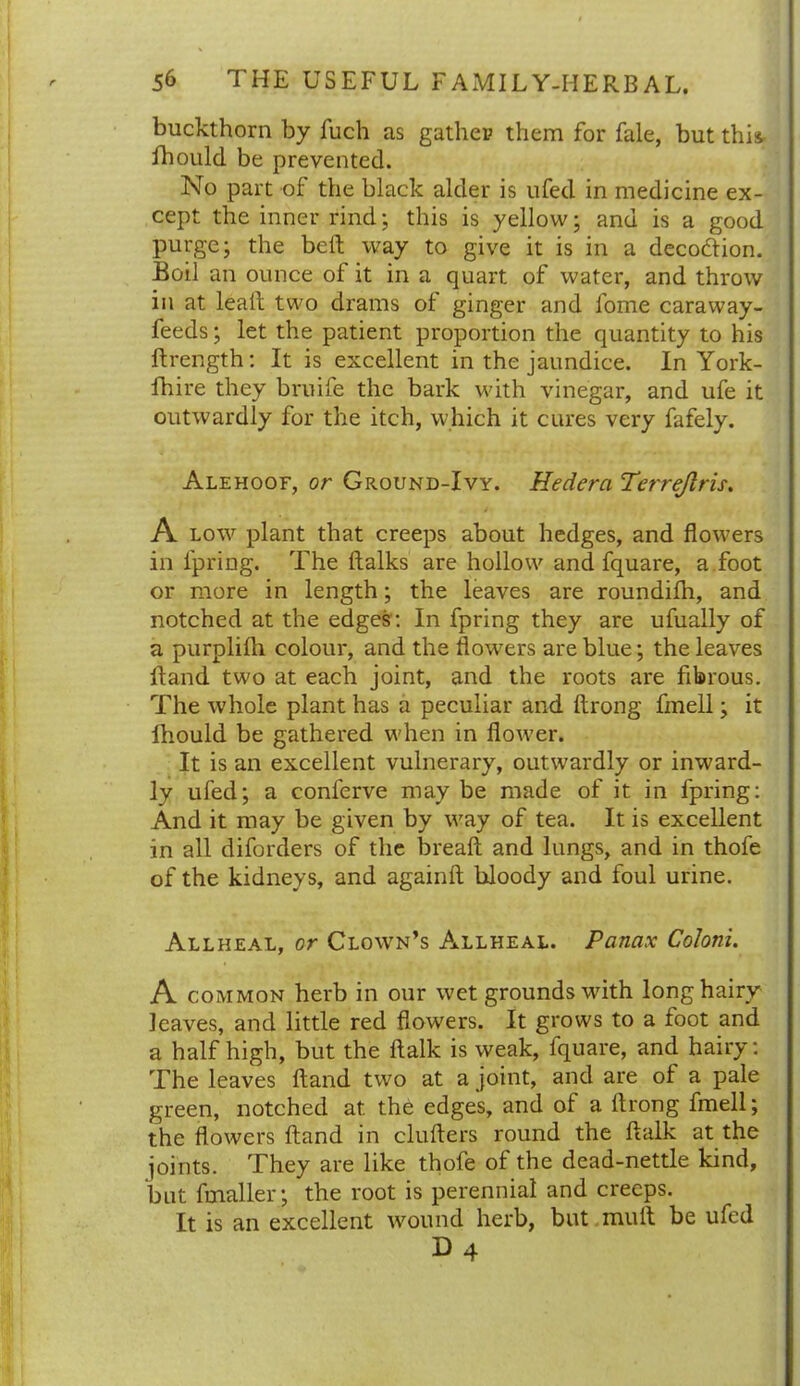 buckthorn by fuch as gather them for fale, but this- fhould be prevented. No part of the black alder is ufed in medicine ex- cept the inner rind; this is yellow; and is a good purge; the belt way to give it is in a decoftion. Boil an ounce of it in a quart of water, and throw in at lead two drams of ginger and fome caraway- feeds ; let the patient proportion the quantity to his ftrength: It is excellent in the jaundice. In York- fhire they bruife the bark with vinegar, and ufe it outwardly for the itch, which it cures very fafely. Alehoof, or Ground-Ivy. Hedera Perrejlris. A low plant that creeps about hedges, and flowers in fpring. The ftalks are hollow and fquare, a foot or more in length; the leaves are roundilh, and notched at the edges: In fpring they are ufually of a purplilh colour, and the flowers are blue; the leaves Hand two at each joint, and the roots are fibrous. The whole plant has a peculiar and ftrong fmell; it fhould be gathered when in flower. It is an excellent vulnerary, outwardly or inward- ly ufed; a conferve may be made of it in fpring: And it may be given by way of tea. It is excellent in all diforders of the bread and lungs, and in thofe of the kidneys, and againd bloody and foul urine. Allheal, or Clown’s Allheal. Panax Coloni. A common herb in our wet grounds with long hairy leaves, and little red flowers. It grows to a foot and a half high, but the dalk is weak, fquare, and hairy: The leaves dand two at a joint, and are of a pale green, notched at. the edges, and of a ftrong fmell; the flowers dand in cluders round the ftalk at the joints. They are like thofe of the dead-nettle kind, but fmaller; the root is perennial and creeps. It is an excellent wound herb, but mud be ufed D4