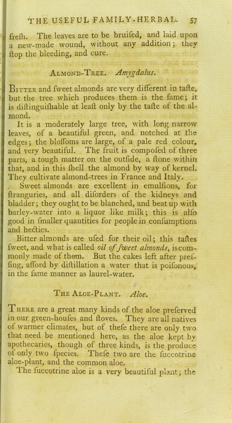 frefti. The leaves are to be bruifed, and laid upon a new-made wound, without any addition; they flop the bleeding, and cure. Almond-Tree. Amygdalus. Bitter and fweet almonds are very different in tafte, but the tree which produces them is the fame; it is diftinguifhable at lead: only by the tafte of the al- mond. It is a moderately large tree, with long narrow leaves, of a beautiful green, and notched at the edges; the bloffoms are large, of a pale red colour, and very beautiful. The fruit is compofed of three parts, a tough matter on the outfide, a ftone within that, and in this fliell the almond by way of kernel. They cultivate almond-trees in France and Italy. Sweet almonds are excellent in emulftons, for ftranguries, and all diforders of the kidneys and bladder; they ought to be blanched, and beat up with barley-water into a liquor like milk; this is alfo good in fmaller quantities for people in confumptions and hectics. Bitter almonds are ufed for their oil; this taftes fweet, and what is called oil of fweet almonds, is com- monly made of them. But the cakes left after pref- fing, afford by diftillation a water that is poifonous, in the fame manner as laurel-water. The Aloe-Plant. Aloe. There are a great many kinds of the aloe preferred in our green-houfes and ftoves. They are all natives of warmer climates, but of thefe there are only two that need be mentioned here, as the aloe kept by apothecaries, though of three kinds, is the produce of only two fpecies. Thefe two are the fuccotrine aloe-plant, and the common aloe. The fuccotrine aloe is a very beautiful plant; the