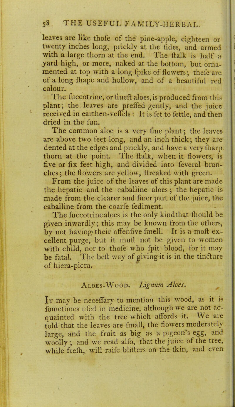 leaves are like thofe of the pine-apple, eighteen or twenty inches long, prickly at the lides, and armed with a large thorn at the end. The Balk is half a yard high, or more, naked at the bottom, but orna- mented at top with a long fpike of flowers; thefe are of a long fhape and hollow, and of a beautiful red colour. The fuccotrine, or fineft aloes, is produced from this plant; the leaves are prefled gently, and the juice received in earthen-vefiels: It is fet to fettle, and then dried in the lun. The common aloe is a very fine plant; the leaves are above two feet long, and an inch thick; they are dented at the edges and prickly, and have a very fliarp. thorn at the point. The ltalk, when it flowers, is five or fix feet high, and divided into feveral bran- ches; the flowers are yellow, ltreaked with green. From the juice of the leaves of this plant are made the hepatic and the caballine aloes; the hepatic is made from the clearer and finer part of the juice, the caballine from the coarfe fediment. The fuccotrine aloes is the only kindthat fliould be given inwardly; this may be known from the others, by not having* their offenfive fmell. It is a molt ex- cellent purge, but it muft not be given to women with child, nor to thofe who fpit blood, for it may be fatal. The beft way of giving it is in the tindlure of hiera-picra. Aloes-Wood. Lignum Aloes. It may be neceflfary to mention this wood, as it is fometimes ufed in medicine, although we are not ac- quainted with the tree which affords it. We are told that the leaves are fmall, the flowers moderately large, and the fruit as big as a pigeon’s egg, and woolly ; and we read alfo, that the juice of the tree, while frefh, will raife blifters on the ikin, and even