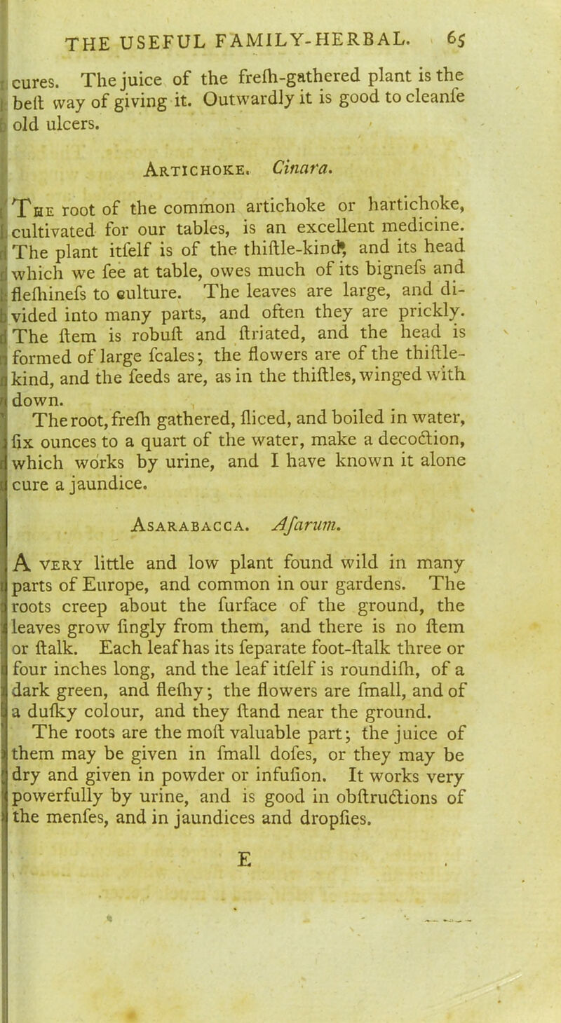 : cures. The juice of the frelh-gathered plant is the j belt way of giving it. Outwardly it is good to cleanfe i old ulcers. Artichoke. Cinara. T?he root of the common artichoke or hartichoke, [. cultivated for our tables, is an excellent medicine, ri The plant itfelf is of the thiftle-kind* and its head I which we fee at table, owes much of its bignefs and Iflefhinefs to culture. The leaves are large, and di- vided into many parts, and often they are prickly. The Item is robuft and ftriated, and the head is formed oflarge fcales; the flowers are of the thiftle- kind, and the feeds are, as in the thirties, winged with down. The root, frefh gathered, fliced, and boiled in water, fix ounces to a quart of the water, make a decodtion, which works by urine, and I have known it alone cure a jaundice. Asarabacca. Afarum. A very little and low plant found wild in many parts of Europe, and common in our gardens. The roots creep about the furface of the ground, the leaves grow ftngly from them, and there is no Hem or ftalk. Each leaf has its feparate foot-ftalk three or four inches long, and the leaf itfelf is roundifh, of a dark green, and fleftiy; the flowers are fmall, and of a dufky colour, and they ftand near the ground. The roots are the molt valuable part; the juice of them may be given in fmall dofes, or they may be dry and given in powder or infufion. It works very powerfully by urine, and is good in obftructions of the menfes, and in jaundices and dropftes. E