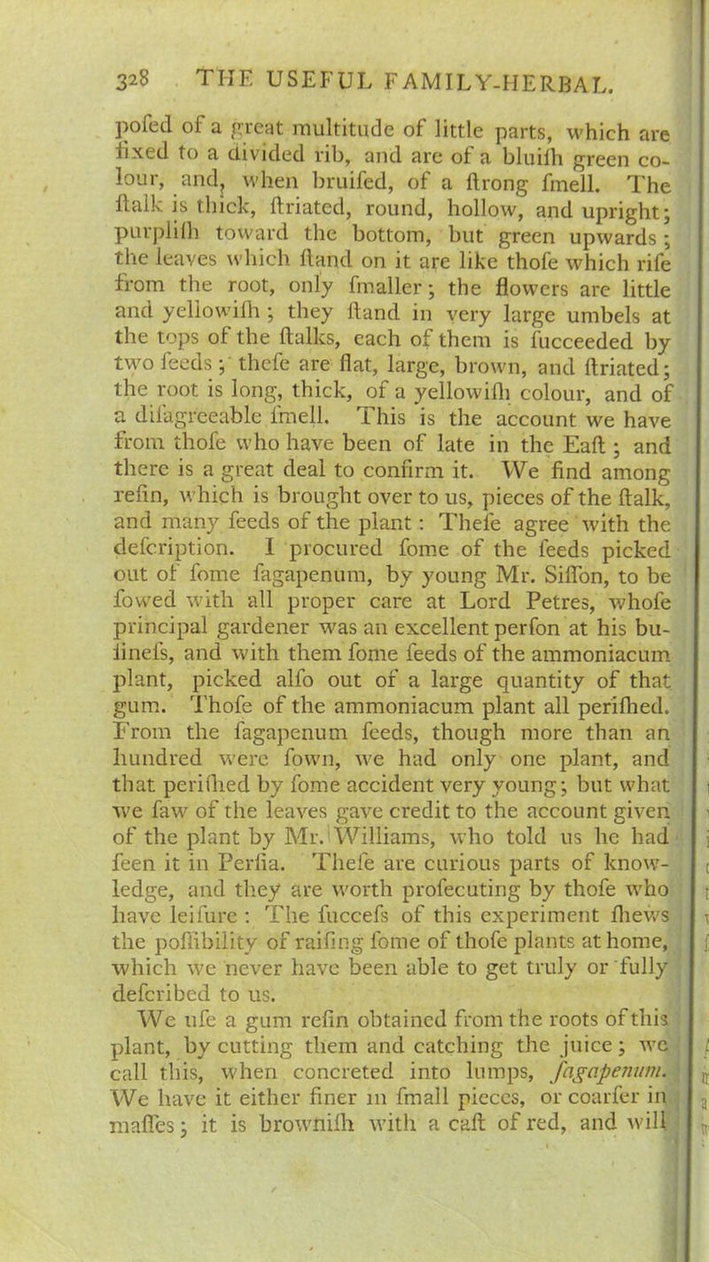 pofetl of a great multitude of little parts, which are fixed to a divided rib, and are of a bluifh green co- lour, and? when bruifed, of a ftrong fmell. The ftalk is thick, ftriated, round, hollow, and upright; purplilh toward the bottom, but green upwards; the leaves which Hand on it are like thofe which rife from the root, only fmaller; the flowers are little and yellowifh ; they Hand in very large umbels at the tops of the {talks, each of them is fucceeded by two feeds;' thefe are flat, large, brown, and ftriated; the root is long, thick, of a yellowifh colour, and of a diiagreeable fmell. T his is the account we have from thofe who have been of late in the Eaft ; and there is a great deal to confirm it. We find among refin, which is brought over to us, pieces of the ftalk, and many feeds of the plant: Thefe agree with the defcription. I procured fome of the feeds picked out of fome fagapenum, by young Mr. Siffon, to be flowed with all proper care at Lord Petres, whofe principal gardener was an excellent perfon at his bu- iinefs, and with them fome feeds of the ammoniacum plant, picked alfo out of a large quantity of that gum. Thofe of the ammoniacum plant all perifhed. From the fagapenum feeds, though more than an hundred were flown, we had only one plant, and that periftied by fome accident very young; but what we faw of the leaves gave credit to the account given of the plant by Mr. Williams, who told us he had feen it in Perfia. Thefe are curious parts of know- ledge, and they are worth profecuting by thofe who have leifure : The fuccefs of this experiment fhews the poftibility of raifing fome of thofe plants at home, which we never have been able to get truly or fully defcribed to us. Wc ufe a gum refin obtained from the roots of this plant, by cutting them and catching the juice; we call this, when concreted into lumps, fagapenum. We have it either finer m final! pieces, or coarfer in mafies; it is brownifh with a call; of red, and will