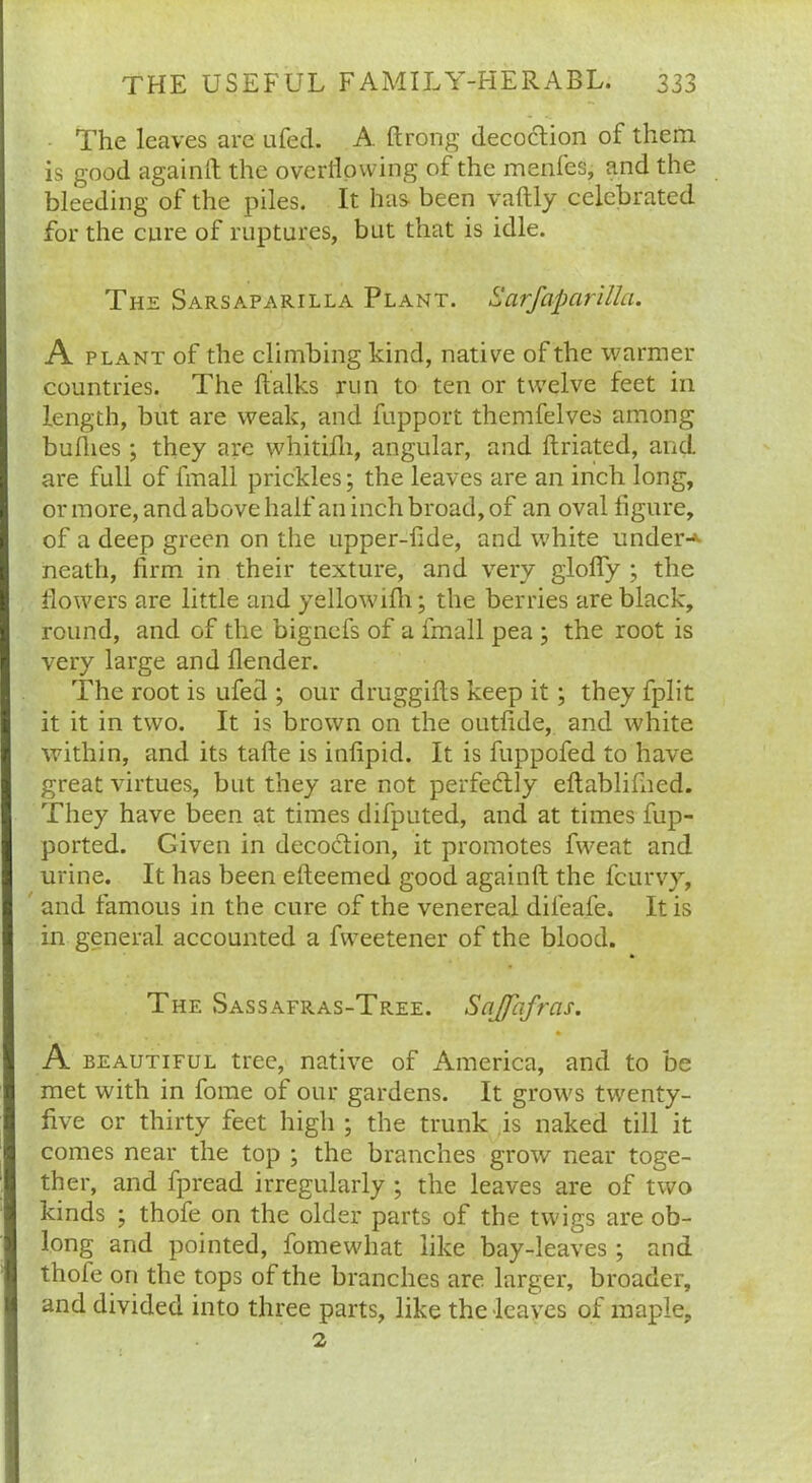 The leaves are ufed. A. ftrong decoction of them is good againft the overflowing of the menfes, and the bleeding of the piles. It has been vaftly celebrated for the cure of ruptures, but that is idle. The Sarsaparilla Plant. Sarfaparilla. A plant of the climbing kind, native of the warmer countries. The ftalks run to ten or twelve feet in length, but are weak, and fupport themfelves among bullies ; they are whitifh, angular, and ftriated, and are full of fmall prickles; the leaves are an inch long, or more, and above half an inch broad, of an oval figure, of a deep green on the upper-fide, and white under-* neath, firm in their texture, and very glofiy ; the flowers are little and yellowifh; the berries are black, round, and of the bignefs of a fmall pea ; the root is very large and flender. The root is ufed ; our druggifls keep it; they fplit it it in two. It is brown on the outfide, and white within, and its tafte is infipid. It is fuppofed to have great virtues, but they are not perfectly eftablifned. They have been at times difputed, and at times fup- ported. Given in decoction, it promotes fweat and urine. It has been efteemed good againft the fcurvy, and famous in the cure of the venereal difeafe. It is in general accounted a fweetener of the blood. The Sassafras-Tree. Snffhfras. A beautiful tree, native of America, and to be met with in fome of our gardens. It grow's twenty- five or thirty feet high ; the trunk is naked till it comes near the top ; the branches grow near toge- ther, and fpread irregularly ; the leaves are of two kinds ; thofe on the older parts of the twigs are ob- long and pointed, fomewhat like bay-leaves ; and thofe on the tops of the branches are larger, broader, and divided into three parts, like the leaves of maple, 2