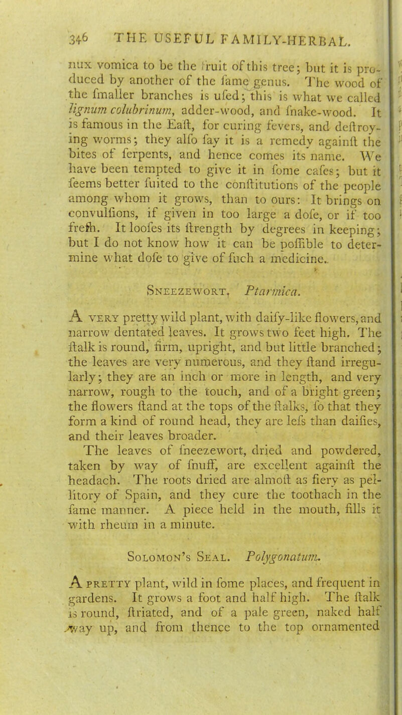 mix vomica to be the I ruit of this tree; but it is pro- duced by another of the fame genus. The wood of the fmaller branches is ufed; this is what we called lignum colubrinum, adder-wood, and fnake-wood. It is famous in the Eaft, for curing fevers, and deftroy- ing worms; they alfo fay it is a remedy againft the bites ot ferpents, and hence comes its name. We have been tempted to give it in fome cafes; but it feems better fuited to the conftitutions of the people among whom it grows, than to ours: It brings on convulfions, if given in too large a dofe, or if too frefh. It loofes its lfrength by degrees in keeping; but I do not know how it can be pofiible to deter- mine what dofe to give of fuch a medicine.. * V Sneezewort, Ptarmica. A very pretty wild plant, with daily-like flowers, and narrow dentated leaves. It grows two feet high. The ftaik is round, firm, upright, and but little branched; the leaves are very numerous, and they Hand irregu- larly; they are an inch or more in length, and very narrow, rough to the touch, and of a bright green; the flowers Hand at the tops of the ftalks, fo that they form a kind of round head, they are lefs than dailies, and their leaves broader. The leaves of lneezewort, dried and powdered, taken by way of fnuff, are excellent againit the headach. The roots dried are almoft as fiery as pel- litory of Spain, and they cure the toothach in the fame manner. A piece held in the mouth, fills it with rheum in a minute. Solomon’s Seal. Polygonntum. A pretty plant, wild in fome places, and frequent in gardens. It grows a foot and half high. The ftaik is round, ftriated, and of a pale green, naked half .-way up, and from thence to the top ornamented