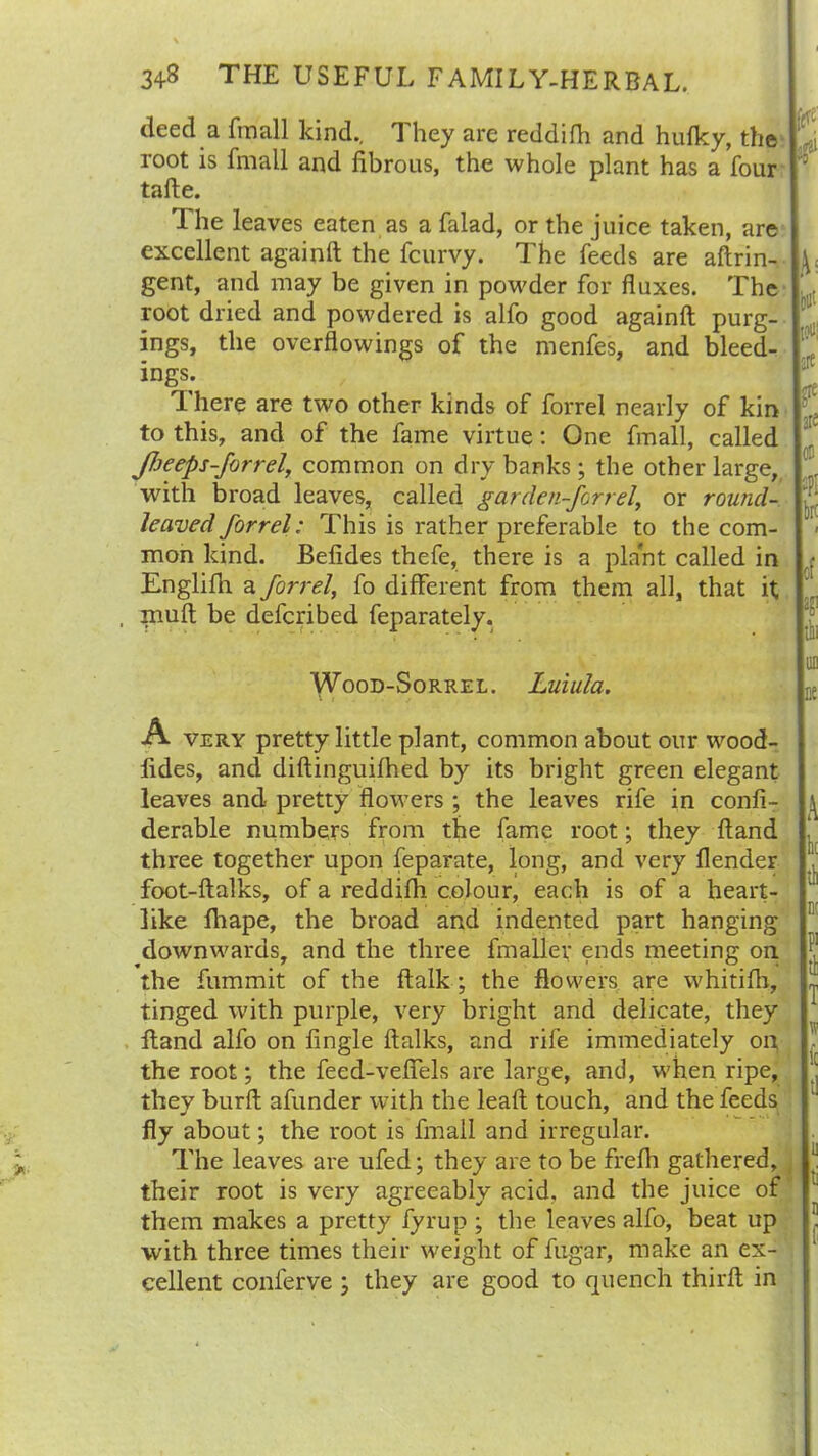 deed a fmall kind.. They are reddifh and hufky, the root is fmall and fibrous, the whole plant has a four tafte. 1 he leaves eaten as a falad, or the juice taken, are excellent againft the fcurvy. The feeds are aftrin- gent, and may be given in powder for fluxes. The root dried and powdered is alfo good againft purg- ings, the overflowings of the menfes, and bleed- ings. There are two other kinds of forrel nearly of kin to this, and of the fame virtue: One fmall, called JJjeeps-forrel, common on dry banks; the other large, with broad leaves, called garden-forrel, or round- lecived forrel: This is rather preferable to the com- mon kind. Befides thefe, there is a plant called in Englifh a forrel, fo different from them all, that it , niuft be defcribed feparately. Wood-Sorrel. Luiula. A very pretty little plant, common about our wood- fides, and diftinguilhed by its bright green elegant leaves and pretty flowers ; the leaves rife in confi- derable numbers from the fame root; they ftand three together upon feparate, long, and very flender foot-ftalks, of a reddifh colour, each is of a heart- like fhape, the broad and indented part hanging downwards, and the three fmaller ends meeting on the fummit of the ftalk; the flowers are whitifh, tinged with purple, very bright and delicate, they ftand alfo on Angle ftalks, and rife immediately on the root; the feed-veffels are large, and, when ripe, they burft afunder with the leaft touch, and the feeds fly about; the root is fmall and irregular. The leaves are ufed; they are to be frefh gathered, their root is very agreeably acid, and the juice of them makes a pretty fyrup ; the leaves alfo, beat up with three times their weight of fugar, make an ex- cellent conferve ; they are good to quench thirft in Oil’ ;> :rt 03 ;?: br: i of ;bi UD DO \ k P1 tl 1 w t! ii : j