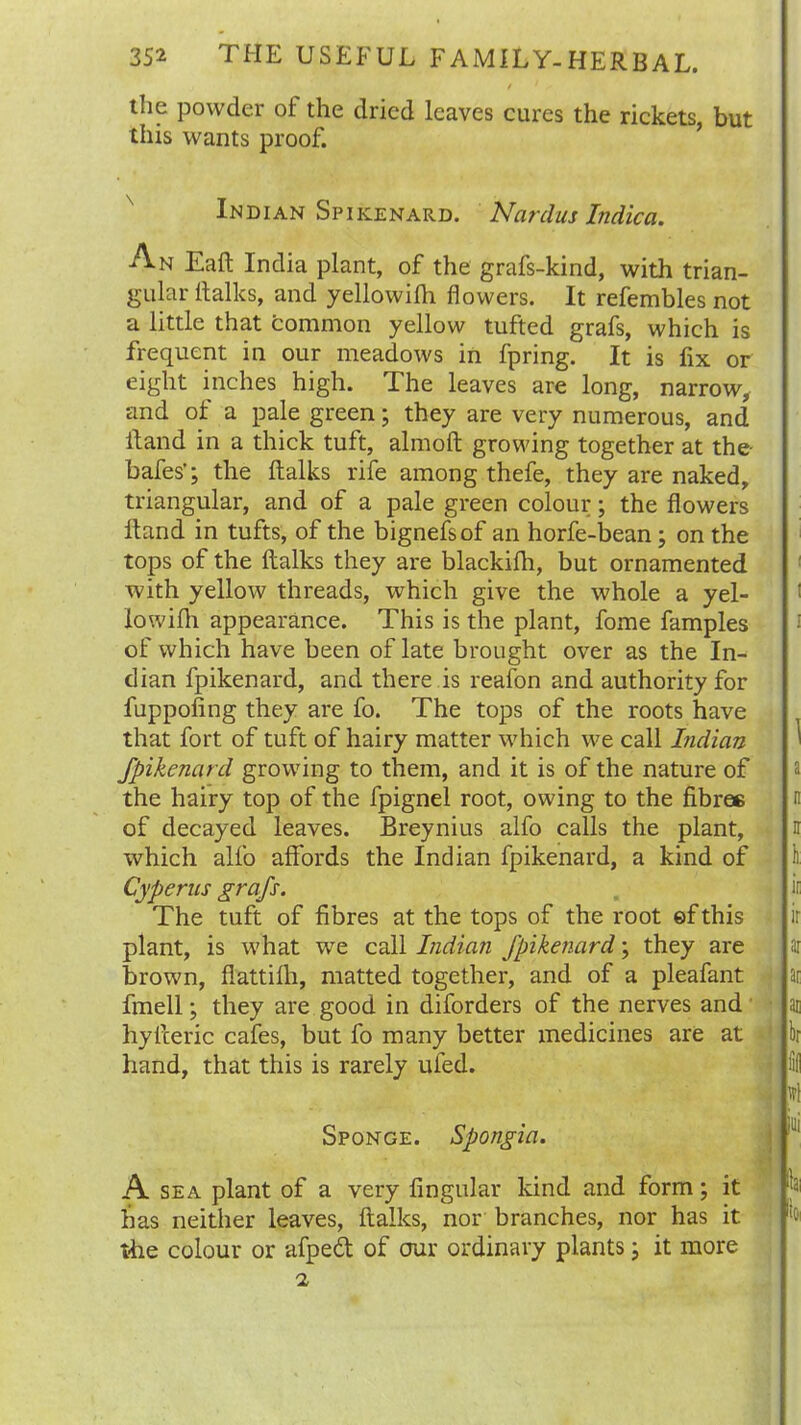 the powder of the dried leaves cures the rickets, but this wants proof. Indian Spikenard. Nardus Indica. An Eaft India plant, of the grafs-kind, with trian- gular Italics, and yellowifh flowers. It refembles not a little that common yellow tufted grafs, which is frequent in our meadows in fpring. It is fix or eight inches high. The leaves are long, narrow, and of a pale green; they are very numerous, and itand in a thick tuft, almoft growing together at the- bales’; the ftalks rife among thefe, they are naked, triangular, and of a pale green colour; the flowers Hand in tufts, of the bignefsof an horfe-bean; on the tops of the ftalks they are blackifh, but ornamented with yellow threads, which give the whole a yel- lowifh appearance. This is the plant, fome famples of which have been of late brought over as the In- dian fpikenard, and there is reafon and authority for fuppofing they are fo. The tops of the roots have that fort of tuft of hairy matter which we call Indian fpikenard growing to them, and it is of the nature of the hairy top of the fpignel root, owing to the fibrec of decayed leaves. Breynius alfo calls the plant, which alfo affords the Indian fpikenard, a kind of Cyperus grafs. The tuft of fibres at the tops of the root ef this plant, is what we call Indian fpikenard; they are brown, flattifh, matted together, and of a pleafant fmell; they are good in diforders of the nerves and hylteric cafes, but fo many better medicines are at hand, that this is rarely ufed. Sponge. Spongia. A sea plant of a very lingular kind and form; it has neither leaves, ftalks, nor branches, nor has it the colour or afpedt of our ordinary plants; it more i 1 a o u h; ic ir aj ar at br iifl wl i lai lie,