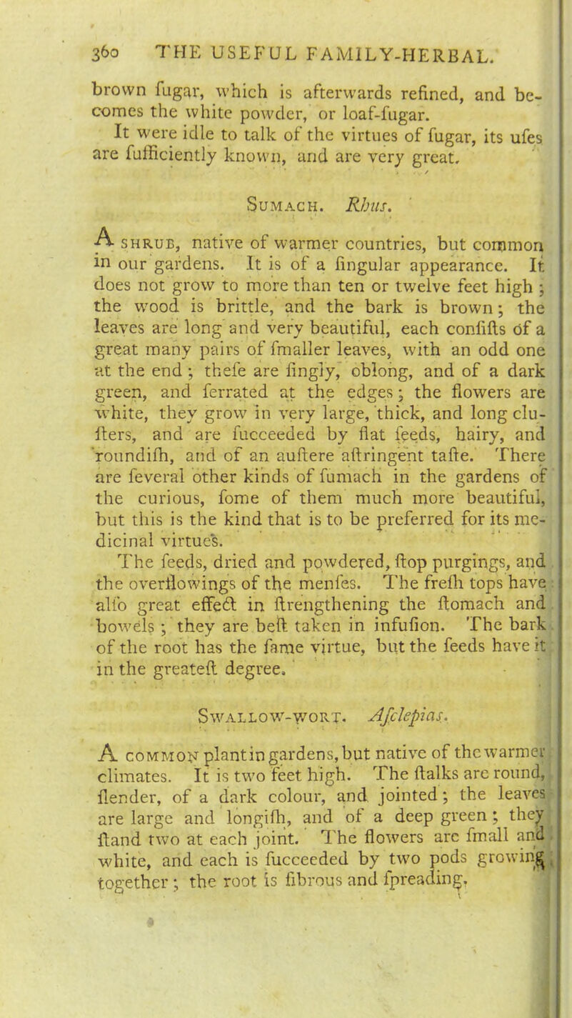 brown fugar, which is afterwards refined, and be- comes the white powder, or loaf-fugar. It were idle to talk of the virtues of fugar, its ufes are fufficiently known, and are very great. / Sumach. Rhus. A shrub, native of warmer countries, but common in our gardens. It is of a lingular appearance. It does not grow to more than ten or twelve feet high ; the wood is brittle, and the bark is brown; the leaves are long and very beautiful, each conlifls of a great many pairs of fmaller leaves, with an odd one at the end ; thefe are iingly, oblong, and of a dark green, and ferrated at the edges; the flowers are white, they grow in very large, thick, and long clu- flers, and are fucceeded by flat feeds, hairy, and roundifh, and of an auftere aftringent tafte. There are feveral other kinds of fumach in the gardens of the curious, fome of them much more beautiful, but this is the kind that is to be preferred for its me- dicinal virtues. The feeds, dried and powdered, flop purgings, and the overflowings of the menfes. The frefh tops have alfo great effe6l in flrengthening the ftomach and bowels •, they are bell taken in infufion. The bark of the root has the fame virtue, but the feeds have it in the greatefl degree. Swallow-wort. Afclepias. A common plantin gardens, but native of the warmer climates. It is two feet high. The ftalks arc round, {lender, of a dark colour, and jointed; the leaves are large and longifh, and of a deep green; they Hand two at each joint. The flowers arc fmall and white, and each is fucceeded by two pods growing together ; the root is fibrous and fpreaaing.